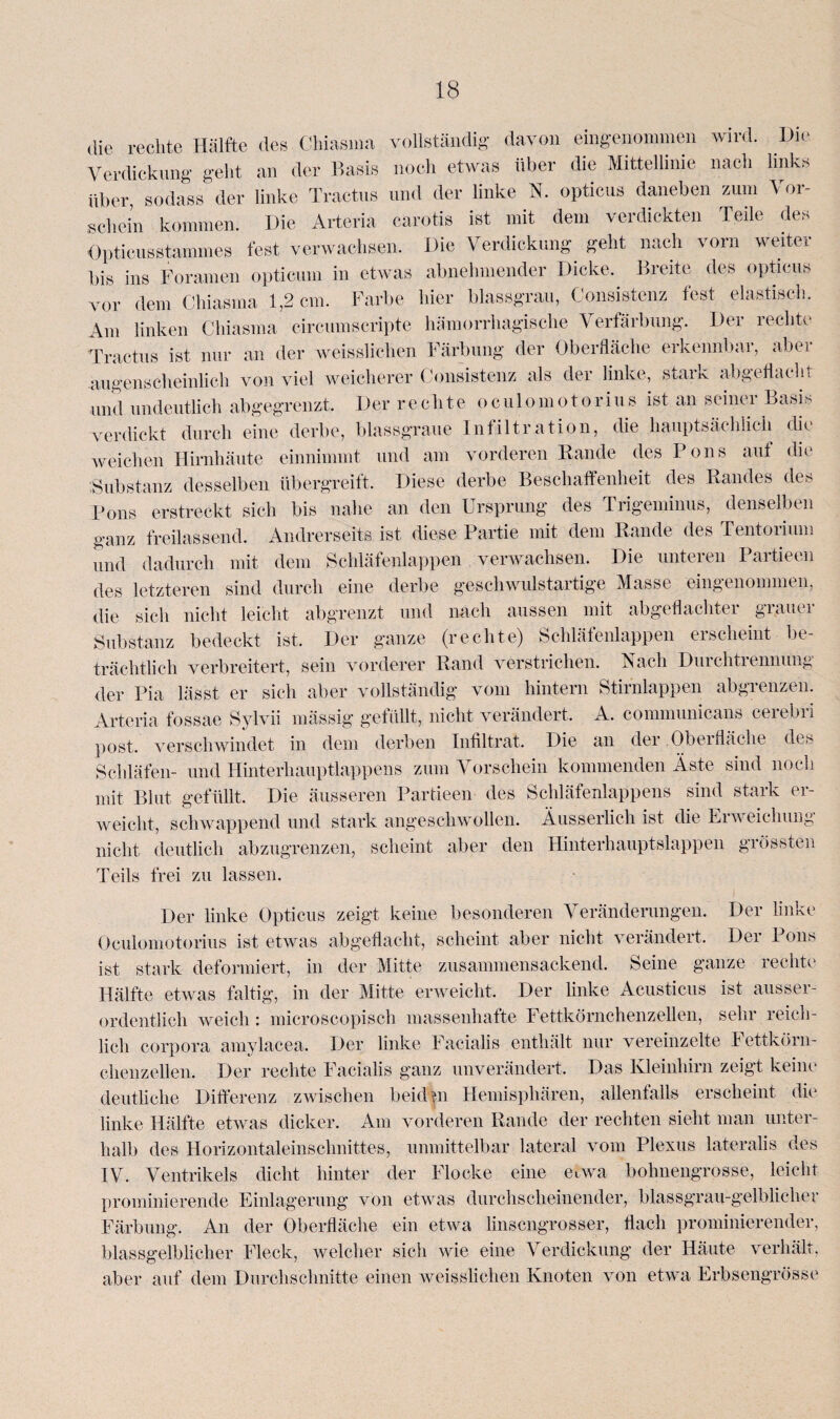 die rechte Hälfte des Chiasma vollständig davon eingenommen wird. Die Verdickung geht an der Basis noch etwas über die Mittellinie nach links über, sodass der linke Tractus und der linke N. opticus daneben zum Vor¬ schein kommen. Die Arteria carotis ist mit dem verdickten Teile des Opticusstammes fest verwachsen. Die Verdickung geht nach vorn weiter bis ins Foramen opticum in etwas abnehmender Dicke. Breite des opticus vor dem Chiasma 1,2 cm. Farbe hier blassgrau, Consistenz fest elastisch. Am linken Chiasma circnmscripte hämorrhagische Verfärbung. Der rechte Tractus ist nur an der weissliehen Färbung der Oberfläche erkennbar, abei augenscheinlich von viel weicherer Consistenz als der linke, stark abgeflacht und undeutlich abgegrenzt. Der rechte oculomotorius ist an seiner Basis verdickt durch eine derbe, blassgraue Infiltration, die hauptsächlich die weichen Hirnhäute einnimmt und am vorderen Rande des Pons auf die Substanz desselben übergreift. Diese derbe Beschaffenheit des Randes des Pons erstreckt sich bis nahe an den Ursprung des Trigeminus, denselben ganz freilassend. Andrerseits ist diese Partie mit dem Rande des Tentorium und dadurch mit dem Schläfenlappen verwachsen. Die unteren Partieen des letzteren sind durch eine derbe geschwulstartige Masse eingenommen, die sich nicht leicht abgrenzt und nach aussen mit abgeflachter grauer Substanz bedeckt ist. Der ganze (rechte) Schläfenlappen erscheint be¬ trächtlich verbreitert, sein vorderer Rand verstrichen. Nach Durchtrennung der Pia lässt er sich aber vollständig vom hintern Stirnlappen abgienzen. Arteria fossae Sylvii mässig gefüllt, nicht verändert, A. communicans cerebri post, verschwindet in dem derben Infiltrat. Die an der Obei fläche des Schläfen- und Hinterhauptlappens zum Vorschein kommenden Äste sind noch mit Blut gefüllt. Die äusseren Partieen des Schläfenlappens sind stark er¬ weicht, schwappend und stark angeschwollen. Äusserlich ist die Erweichung nicht deutlich abzugrenzen, scheint aber den Hinterhauptslappen grössten Teils frei zu lassen. Der linke Opticus zeigt keine besonderen Veränderungen. Der linke Oculomotorius ist etwas abgeflacht, scheint aber nicht verändert. Der Pons ist stark deformiert, in der Mitte zusammensackend. Seine ganze rechte Hälfte etwas faltig, in der Mitte erweicht. Der linke Acusticus ist ausser¬ ordentlich weich: microscopiscli massenhafte Fettkörnchenzellen, sehr reich¬ lich corpora amylacea. Der linke Facialis enthält nur vereinzelte fettkörn¬ chenzellen. Der rechte Facialis ganz unverändert. Das Kleinhirn zeigt keine deutliche Differenz zwischen beiden Hemisphären, allenfalls erscheint die1 linke Hälfte etwas dicker. Am vorderen Rande der rechten sieht man unter¬ halb des Horizontaleinschnittes, unmittelbar lateral vom Plexus lateralis des IV. Ventrikels dicht hinter der Flocke eine etwa bohnengrosse, leicht prominierende Einlagerung von etwas durchscheinender, blassgrau-gelblicher Färbung. An der Oberfläche ein etwa linsengrosser, flach prominierender, blassgelblicher Fleck, welcher sich wie eine Verdickung der Häute verhält, aber auf dem Durchschnitte einen weisslichen Knoten von etwa Erbsengrösse