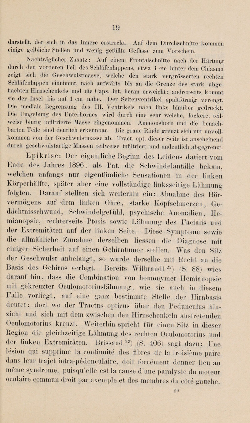 darstellt, der sich in das Innere erstreckt. Auf dem Durchschnitte kommen einige gelbliche Stellen und wenig gefüllte Gefässe zum Vorschein. Nachträglicher Zusatz: Auf einem Frontalschnitte nach der Härtung durch den vorderen Teil des Schläfenlappens, etwa 1 cm hinter dem Chiasma zeigt sich die Geschwulstmasse, welche den stark vergrösserten rechten Schläfenlappen einnimmt, nach aufwärts bis an die Grenze des stark abge¬ hackten Hirnschenkels und die Caps. int. heran erweicht; andrerseits kommt sie der Insel bis auf 1 cm nahe. Der Seitenventrikel spaltförmig verengt. Die mediale Begrenzung des III. Ventrikels nach links hinüber gedrückt. Die Umgebung des Unterhornes wird durch eine sehr weiche, lockere, teil¬ weise blutig infiltrierte Masse eingenommen. Ammonshorn und die benach¬ barten Teile sind deutlich erkennbar. Die graue Rinde grenzt sich nur unvoll¬ kommen von der Geschwulstmasse ab. Tract. opt. dieser Seite ist anscheinend durch geschwulstartige Massen teilweise infiltriert und undeutlich abgegrenzt. Epikrise: Der eigentliche Beginn des Leidens datiert vom Ende des Jahres 1896, als Pat. die Schwindelanfälle bekam, welchen anfangs nur eigentümliche Sensationen in der linken Körperhälfte, später aber eine vollständige linksseitige Lähmung folgten. Darauf stellten sich weiterhin ein: Abnahme des Hör¬ vermögens auf dem linken Ohre, starke Kopfschmerzen, Ge¬ dächtnisschwund, Schwindelgefühl, psychische Anomalien, He¬ mianopsie, rechterseits Ptosis sowie Lähmung des Facialis und der Extremitäten auf der linken Seite. Diese Symptome sowie die allmähliche Zunahme derselben Hessen die Diagnose mit einiger Sicherheit auf einen Gehirntumor stellen. Was den Sitz der Geschwulst anbelangt, so wurde derselbe mit Recht an die Basis des Gehirns verlegt. Bereits Wilbrandt22) (S. 88) wies darauf hin, dass die Combination von homonymer Hemianopsie mit gekreuzter Oculomotoriuslähmung, wie sie auch in diesem halle vorliegt, aut eine ganz bestimmte Stelle der Hirnbasis deutet: dort wo der Tractus opticus über den Pedunculus hin¬ zieht und sich mit dem zwischen den Hirnschenkeln austretenden Oculomötorius kreuzt. Weiterhin spricht für einen Sitz in dieser Region die gleichzeitige Lähmung des rechten Oculomotorius und der linken Extremitäten. Brissaud 23) (S. 406) sagt dazu: Une lesion qui supprime la continuite des fibres de la troisieme paire dans lern* trajet intra-pedonculaire, doit forcement donner Heu au meine syndrome, puisqu’elle est la cause d’une paralysie du moteur oculaire commun droit par exenq)le et des membres du cöte gauche. 2*