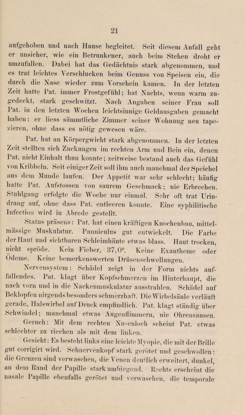 aufgehoben und nach Hause begleitet. Seit diesem Anfall geht er unsicher, wie ein Betrunkener, auch beim Stehen droht er umzufallen. Dabei hat das Gedächtnis stark abgenommen, und es trat leichtes Verschlucken beim Genuss von Speisen ein, die durch die Nase wieder zum Vorschein kamen. In der letzten /eit hatte Bat. immer Frostgefühl; hat Nachts, wenn warm zu¬ gedeckt, stark geschwitzt. Nach Angaben seiner Frau soll I at. in den letzten V ochen leichtsinnige Geldausgaben gemacht haben: er liess sämmtliche Zimmer seiner Wohnung neu tape¬ zieren, ohne dass es nötig gewesen wäre. Bat. hat an Körpergwicht stark abgenommen. In der letzten Zeit stellten sich Zuckungen im rechten Arm und Bein ein, denen Bat. nicht Einhalt thun konnte; zeitweise bestand auch das Gefühl von Kribbeln. Seit einiger Zeit soll ihm auch manchmal der Speichel aus dem Munde laufen. Der Appetit war sehr schlecht; häufig hatte Bat. Aufstossen von saurem Geschmack; nie Erbrechen. Stuhlgang erfolgte die Woche nur einmal. Sehr oft trat Urin¬ drang auf, ohne dass Bat. entleeren konnte. Eine syphilitische Infection wird in Abrede gestellt. Status präsens: Bat. hat einen kräftigen Knochenbau, mittel- mässige Muskulatur. Banniculus gut entwickelt. Die Farbe der Haut und sichtbaren Schleimhäute etwas blass. Haut trocken, nicht spröde. Kein Fieber, 37,0°. Keine Exantheme oder Ödeme. Keine bemerkenswerten Drüsenschwellunffen. Nervensystem: Schädel zeigt in der Form nichts auf¬ fallendes. Bat. klagt über Kopfschmerzen im Hinterhaupt, die nach vorn und in die Nackenmuskulatur ausstrahlen. Schädel auf Beklopfen nirgends besonders schmerzhaft. Die Wirbelsäule verläuft gerade, Halswirbel auf Druck empfindlich. Bat. klagt ständig über Schwindel; manchmal etwas Augenfiimmern, nie Ohrensausen. Geruch: Mit dem rechten Nasenloch scheint Bat. etwas schlechter zu riechen als mit dem linken. Gesicht: Es besteht links eine leichte Myopie, die mit der Brille gut corrigirt wird. Sehnervenkopf stark gerötet und geschwollen: die Grenzen sind verwaschen, die Venen deutlich erweitert, dunkel, an dem Band der Bapille stark umbiegend. Kechts erscheint die nasale Bapille ebenfalls gerötet und verwaschen, die temporale