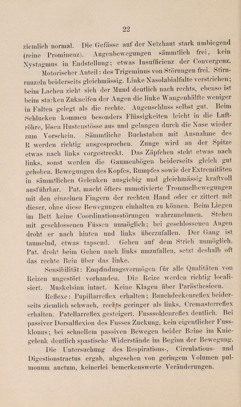 ziemlich normal. Die Gefässe auf der Netzhaut stark umbiegend (reine Prominenz). Augenbewegungen sämmtlich frei, kein Nystagmus in Endstellung; etwas Insufficienz der Conyergenz. Motorischer Anteil: des Trigeminus von Störungen frei. Stirn¬ runzeln beiderseits gleichmässig. Linke Nasolabialfalte verstrichen; beim Lachen zieht sich der Mund deutlich nach rechts, ebenso ist beim starken Zukneifen der Augen die linke Wangenhälfte weniger in Falten gelegt als die rechte. Augenschluss selbst gut. Beim Schlucken kommen besonders Flüssigkeiten leicht in die Luft¬ röhre, lösen Hustenstösse aus und gelangen durch die Nase wieder zum Vorschein. Sämmtliche Buchstaben mit Ausnahme des R werden richtig ausgesprochen. Zunge wird an der Spitze etwas nach links vorgestreckt. Das Zäpfchen steht etwas nach links, sonst werden die Gaumenbögen beiderseits gleich gut gehoben. Bewegungen des Kopfes, Rumpfes sowie der Extremitäten in sämmtlichen Gelenken ausgiebig und gleichmässig kraftvoll ausführbar. Pat. macht öfters unmotivierte Trommelbewegungen mit den einzelnen Fingern der rechten Hand oder er zittert mit dieser, ohne diese Bewegungen einhalten zu können. Beim Liegen im Bett keine Coordinationsstörungen wahrzunehmen. Stehen mit geschlossenen Füssen unmöglich; bei geschlossenen Augen droht er nach hinten und links überzufallen. Der Gang ist taumelnd, etwas tapsend. Gehen auf dem Strich unmöglich. Pat. droht beim Gehen nach links umzufallen, setzt deshalb oft das rechte Bein über das linke. Sensibilität: Empfindungsvermögen für alle Qualitäten von Reizen ungestört vorhanden. Die Reize werden richtig Reali¬ siert. Muskelsinn intact. Keine Klagen über Parästhesieen. Reflexe : Pupillarreflex erhalten; Bauchdeckenreflex beider¬ seits ziemlich schwach, rechts geringer als links, Cremasterreflex erhalten. Patellarreflex gesteigert. Fusssohlenrefiex deutlich. Bei passiver Dorsalflexion des Fusses Zuckung, kein eigentlicher Fuss- klonus; bei schnellem passiven Bewegen beider Beine im Knie¬ gelenk deutlich spastische Widerstände im Beginn der Bewegung. Die Untersuchung des Respirations-, Circulations- und Digestionstractus ergab, abgesehen von geringem Volumen pul¬ monum auctum, keinerlei bemerkenswerte Veränderungen.