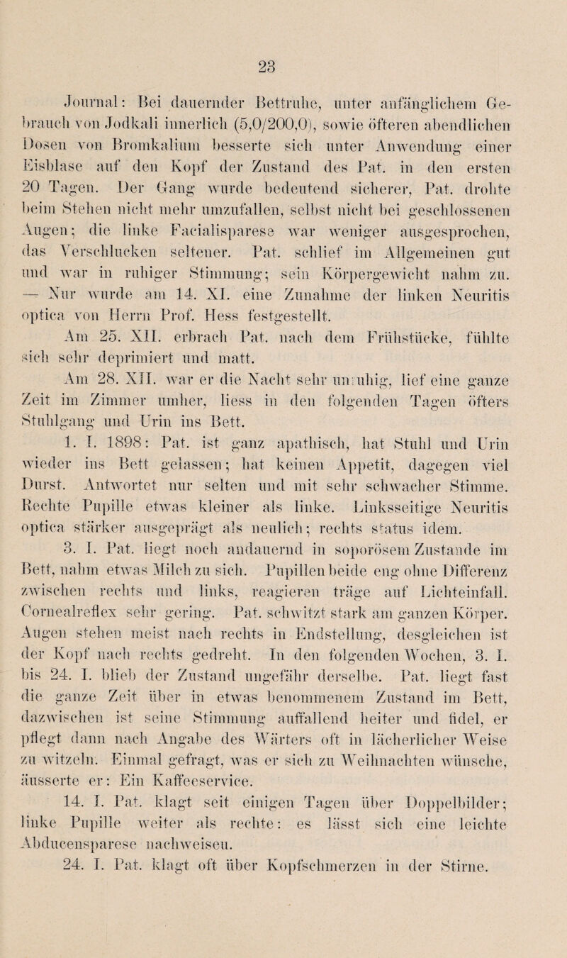 Journal: Bei dauernder Bettruhe, unter anfänglichem Ge¬ brauch von Jodkali innerlich (5,0/200,0), sowie öfteren abendlichen Dosen von Bromkalium besserte sich unter Anwendung einer Eisblase auf den Kopf der Zustand des Bat. in den ersten 20 Tagen. Der Gang wurde bedeutend sicherer, Bat. drohte beim Stehen nicht mehr umzufallen, selbst nicht bei geschlossenen Augen; die linke Facialisparese war weniger ausgesprochen, das Verschlucken seltener. Bat. schlief im Allgemeinen gut und war in ruhiger Stimmung; sein Körpergewicht nahm zu. — Nur wurde am 14. XI. eine Zunahme der linken Neuritis optica von Herrn Brof. Hess festgestellt. Am 25. XII. erbrach Bat. nach dem Frühstücke, fühlte sich sehr deprimiert und matt. Am 28. XII. war er die Nacht sehr unruhig, lief eine ganze Zeit im Zimmer umher, liess in den folgenden Tagen öfters Stuhlgang und Urin ins Bett. 1. I. 1898: Bat. ist ganz apathisch, hat Stuhl und Urin wieder ins Bett gelassen; hat keinen Appetit, dagegen viel Durst. Antwortet nur selten und mit sehr schwacher Stimme. Rechte Bupille etwas kleiner als linke. Linksseitige Neuritis optica stärker ausgeprägt als neulich; rechts Status idem. 3. X. Bat. liegt noch andauernd in soporösem Zustande im Bett, nahm etwas Milch zu sich. Bupillen beide eng ohne Differenz zwischen rechts und links, reagieren träge auf Lichteinfall. Cornealreflex sehr gering. Bat. schwitzt stark am ganzen Körper. Augen stehen meist nach rechts in Endstellung, desgleichen ist der Kopf nach rechts gedreht. In den folgenden Wochen, 3. I. bis 24. I. blieb der Zustand ungefähr derselbe. Bat. liegt fast die ganze Zeit über in etwas benommenem Zustand im Bett, dazwischen ist seine Stimmung auffallend heiter und fidel, er pflegt dann nach Angabe des Wärters oft in lächerlicher Weise zu witzeln. Einmal gefragt, was er sich zu Weihnachten wünsche, äusserte er: Ein Kaffeeservice. 14. I. Bat. klagt seit einigen Tagen über Doppelbilder; linke Bupille weiter als rechte: es lässt sich eine leichte Abducensparese nachweiseu. 24. I. Bat. klagt oft über Kopfschmerzen in der Stirne.