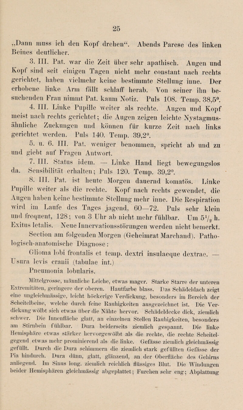 „Dann muss ich den Kopf drehen“ Abends Parese des linken Beines deutlicher. 3. III. Pat. war die Zeit über sehr apathisch. Augen und Kopt sind seit einigen Tagen nicht mehr constant nach rechts gerichtet, haben vielmehr keine bestimmte Stellung inne. Der erhobene linke Arm fällt schlaff herab. Von seiner ihn be¬ suchenden Frau nimmt Pat. kaum Notiz. Puls 108. Temp. 38,5°. 4. III. Linke Pupille weiter als rechte. Augen und Kopf meist nach rechts gerichtet ; die Augen zeigen leichte Nystagmus- ähnliche Zuckungen und können für kurze Zeit nach links gerichtet werden. Puls 140. Temp. 39,2°. 5. u. 6. III. Pat. weniger benommen, spricht ab und zu und giebt auf Fragen Antwort. 7. III. Status idem. — Linke Hand liegt bewegungslos da. Sensibilität erhalten; Puls 120. Temp. 39,2°. 8. III. Pat. ist heute Morgen dauernd komatös. Linke Pupille weiter als die rechte. Kopf nach rechts gewendet, die Augen haben keine bestimmte Stellung mehr inne. Die Respiration wird im Laufe des Tages jagend, 60—72. Puls sehr klein und frequent, 128; von 3 Uhr ab nicht mehr fühlbar. Um 51/2 h. Exitus letalis. Neue Innervationsstörungen werden nicht bemerkt. Section am folgenden Morgen (Geheimrat Marchand). Patho¬ logisch-anatomische Diagnose: Glioma lobi frontalis et temp. dextri insulaeque dextrae. — Usura levis cranii (tabulae int.) Pneumonia lobularis. Mittelgrosse, männliche Leiche, etwas mager. Starke Starre der unteren Extremitäten, geringere der oberen. Hautfarbe blass. Das Schädeldach zeigt eine ungleichmässige, leicht höckerige Verdickung, besonders im Bereich der Scheitelbeine, welche durch feine Rauhigkeiten ausgezeichnet ist. Die Ver¬ dickungwölbt sich etwas über die Nähte hervor. Schädeldecke dick, ziemlich schwer. Die Innenfläche glatt, an einzelnen Stellen Rauhigkeiten, besonders am Stirnbein fühlbar. Dura beiderseits ziemlich gespannt. Die linke Hemisphäre etwas stärker hervorgewölbt als die rechte, die rechte Scheitel¬ gegend etwas mehr prominierend als die linke. Gefässe ziemlich gleichmässig get iillt. Durch die Dura schimmern die ziemlich stark gefüllten Gefässe der Pia hindurch. Dura dünn, glatt, glänzend, an der Oberfläche des Gehirns anliegend. Im Sinus long. ziemlich reichlich flüssiges Blut. Die Windungen beider Hemisphären gleichmässig abgeplattet; Furchen sehr eng; Abplattung