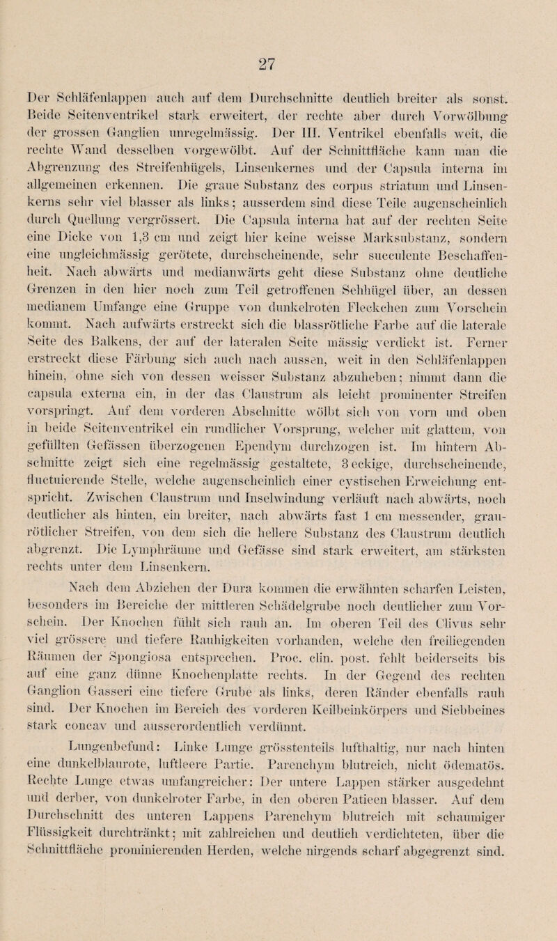 Der Schläfenlappen auch auf dem Durchschnitte deutlich breiter als sonst. Beide Seitenventrikel stark erweitert, der rechte aber durch Vorwölbung der grossen Ganglien unregelmässig. Der III. Ventrikel ebenfalls weit, die rechte Wand desselben vorgewölbt. Auf der Schnittfläche kann man die Abgrenzung des Streifenhügels, Linsenkernes und der Capsula interna im allgemeinen erkennen. Die graue Substanz des corpus striatum und Linsen¬ kerns sehr viel blasser als links; ausserdem sind diese Teile augenscheinlich durch Quellung vergrössert. Die Capsula interna hat auf der rechten Seite eine Dicke von 1,3 cm und zeigt hier keine weisse Marksubstanz, sondern eine ungleichmässig gerötete, durchscheinende, sehr succulente Beschaffen¬ heit. Nach abwärts und medianwärts geht diese Substanz ohne deutliche Grenzen in den hier noch zum Teil getroffenen Sehhügel über, an dessen medianem Lmfange eine Gruppe von dunkelroten Fleckchen zum Vorschein kommt. Nach aufwärts erstreckt sich die blassrötliche Farbe auf die laterale Seite des Balkens, der auf der lateralen Seite mässig verdickt ist. Ferner erstreckt diese Färbung sich auch nach aussen, weit in den Schläfenlappen hinein, ohne sich von dessen weisser Substanz abzuheben; nimmt dann die capsula externa ein, in der das Claustrum als leicht prominenter Streifen vorspringt. Aut dem vorderen Abschnitte wölbt sich von vorn und oben in beide Seitenventrikel ein rundlicher Vorsprung, welcher mit glattem, von gefüllten Gefässen überzogenen Ependym durchzogen ist. Im hintern Ab¬ schnitte zeigt sich eine regelmässig gestaltete, 3 eckige, durchscheinende, fluctuierende Stelle, welche augenscheinlich einer cystischen Erweichung ent¬ spricht, Zwischen Claustrum und Inselwindung verläuft nach abwärts, noch deutlicher als hinten, ein breiter, nach abwärts fast 1 cm messender, grau- rötlicher Streifen, von dem sich die hellere Substanz des Claustrum deutlich abgrenzt. Die Lymphräume und Gefässe sind stark erweitert, am stärksten rechts unter dein Linsenkern. Nach dem Abziehen der Dura kommen die erwähnten scharfen Leisten, besonders im Bereiche der mittleren Schädelgrube noch deutlicher zum Vor¬ schein. Der Knochen fühlt sich rauh an. Im oberen Teil des Clivus sehr viel grössere und tiefere Rauhigkeiten vorhanden, welche den freiliegenden Räumen der Spongiosa entsprechen. Proc. clin. post, fehlt beiderseits bis aut eine ganz dünne Knochenplatte rechts. In der Gegend des rechten Ganglion Gasseri eine tiefere Grube als links, deren Ränder ebenfalls rauh sind. Der Knochen im Bereich des vorderen Keilbeinkörpers und Siebbeines stark concav und ausserordentlich verdünnt. Lungenbefund: Linke Lunge grösstenteils lufthaltig, nur nach hinten eine dunkelblaurote, luftleere Partie. Parenchym blutreich, nicht ödematös. Rechte Lunge etwas umfangreicher : Der untere Lappen stärker ausgedehnt und derber, von dunkelroter Farbe, in den oberen Patieen blasser. Auf dem Durchschnitt des unteren Lappens Parenchym blutreich mit schaumiger Flüssigkeit durchtränkt; mit zahlreichen und deutlich verdichteten, über die Schnittfläche prominierenden Herden, welche nirgends scharf abgegrenzt sind.