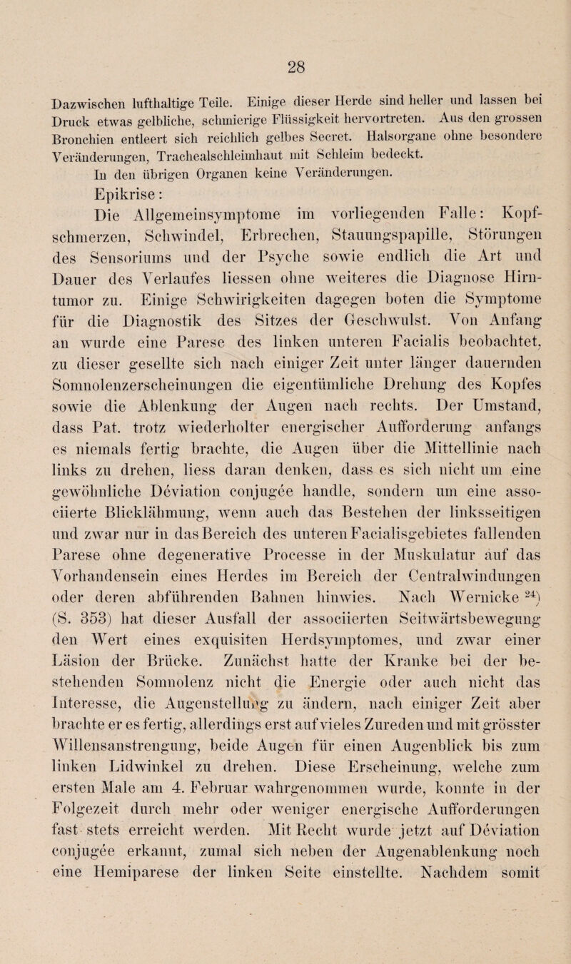 Dazwischen lufthaltige Teile. Einige dieser Herde sind heller und lassen bei Druck etwas gelbliche, schmierige Flüssigkeit hervortreten. Aus den grossen Bronchien entleert sich reichlich gelbes beeret. Halsorgane ohne besondere Veränderungen, Trachealschleimhaut mit Schleim bedeckt. In den übrigen Organen keine Veränderungen. Epikrise: Die Allgemein Symptome im vorliegenden Falle: Kopf¬ schmerzen, Schwindel, Erbrechen, Stauungspapille, Störungen des Sensoriums und der Psyche sowie endlich die Art und Dauer des Verlaufes Hessen ohne weiteres die Diagnose Hirn¬ tumor zu. Einige Scliwirigkeiten dagegen boten die Symptome für die Diagnostik des Sitzes der Geschwulst. Von Anfang an wurde eine Parese des linken unteren Facialis beobachtet, zu dieser gesellte sich nach einiger Zeit unter länger dauernden Somnolenzerscheinungen die eigentümliche Drehung des Kopfes sowie die Ablenkung der Augen nach rechts. Der Umstand, dass Pat. trotz wiederholter energischer Aufforderung anfangs es niemals fertig brachte, die Augen über die Mittellinie nach links zu drehen, Hess daran denken, dass es sich nicht um eine gewöhnliche Deviation conjugee handle, sondern um eine asso- ciierte Blicklähmung, wenn auch das Bestehen der linksseitigen und zwar nur in das Bereich des unteren Facialisgebietes fallenden Parese ohne degenerative Processe in der Muskulatur auf das Vorhandensein eines Herdes im Bereich der Centralwindungen oder deren abführenden Bahnen hinwies. Nach Wernicke 24) (S. 353) hat dieser Ausfall der associierten Seitwärtsbewegung den Wert eines exquisiten Herdsymptomes, und zwar einer Läsion der Brücke. Zunächst hatte der Kranke bei der be¬ stehenden Somnolenz nicht die Energie oder auch nicht das Interesse, die Augenstellung zu ändern, nach einiger Zeit aber brachte er es fertig, allerdings erst auf vieles Zureden und mit grösster Willensanstrengung, beide Augen für einen Augenblick bis zum linken Lidwinkel zu drehen. Diese Erscheinung, welche zum ersten Male am 4. Februar wahrgenommen wurde, konnte in der Folgezeit durch mehr oder weniger energische Aufforderungen fast stets erreicht werden. Mit Recht wurde jetzt auf Deviation conjugee erkannt, zumal sich neben der Augenablenkung noch eine Hemiparese der linken Seite einstellte. Nachdem somit