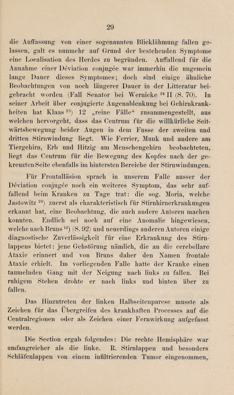 die Auffassung von einer sogenannten Blicklähmung fallen ge¬ lassen, galt es nunmehr auf Grund der bestehenden Symptome eine Loealisation des Herdes zu begründen. Auffallend für die Annahme einer Deviation conjugee war immerhin die ungemein lange Dauer dieses Symptomes; doch sind einige ähnliche Beobachtungen von noch längerer Dauer in der Litteratur bei¬ gebracht worden (Fall Senator bei Wernicke 24II (S. 70). In seiner Arbeit über conjugierte Augenablenkuug bei Gehirnkrank¬ heiten hat Klaas25) 12 „reine Fälle“ zusammengestellt, aus welchen hervorgeht, dass das Centrum für die willkürliche Seit¬ wärtsbewegung beider Augen in dem Fusse der zweiten und dritten Stirnwindung liegt. Wie Ferner, Munk und andere am Tiergehirn, Erb und Hitzig am Menschengehirn beobachteten,, liegt das Centrum für die Bewegung des Kopfes nach der ge¬ kreuzten Seite ebenfalls im hintersten Bereiche der Stirnwindungen. Für Frontalläsion sprach in unserem Falle ausser der Deviation conjugee noch ein weiteres Symptom, das sehr auf¬ fallend beim Kranken zu Tage trat: die sog. Moria, welche Jastowitz 26) zuerst als charakteristisch für Stirnhirnerkrankungen erkannt hat, eine Beobachtung, die auch andere Autoren machen konnten. Endlich sei noch auf eine Anomalie hingewiesen, welche nach Bruns 12) (S. 92) und neuerdings anderen Autoren einige diagnostische Zuverlässigkeit für eine Erkrankung des Stirn¬ lappens bietet : jene Gehstörung nämlich, die an die cerebellare Ataxie erinnert und von Bruns daher den Namen frontale Ataxie erhielt. Im vorliegenden Falle hatte der Kranke einen taumelnden Gang mit der Neigung nach links zu fallen. Bei ruhigem Stehen drohte er nach links und hinten über zu fallen. Das Hinzutreten der linken Halbseitenparese musste als Zeichen für das Übergreifen des krankhaften Processes auf die Centralregionen oder als Zeichen einer Fernwirkung aufgefasst werden. Die Section ergab folgendes: Die rechte Hemisphäre war umfangreicher als die linke. R. Stirnlappen und besonders Schläfenlappen von einem infiltrierenden Tumor eingenommen,