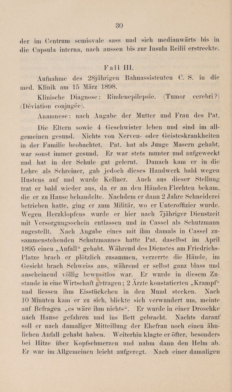 der im Centrum semiovale sass und sieh medianwärts bis in die Capsula interna, nach aussen bis zur Insula Keilii erstreckte. Fall III. Aufnahme des 28jährigen Bahnassistenten C. 8. in die med. Klinik am 15 März 1898. Klinische Diagnose: Rindenepilepsie. (Tumor cerebri?) (Deviation conjngee). Anamnese: nach Angabe der Mutter und Frau des Bat. Die Eltern sowie 4 Geschwister leben und sind im all¬ gemeinen gesund. Nichts von Nerven- oder Geisteskrankheiten in der Familie beobachtet. Rat. hat als Junge Masern gehabt, war sonst immer gesund. Er war stets munter und aufgeweckt und hat in der Schule gut gelernt. Danach kam er in die Lehre als Schreiner, gab jedoch dieses Handwerk bald wegen Hustens auf und wurde Kellner. Auch aus dieser Stellung trat er bald wieder aus, da er an den Händen Flechten bekam, die er zu Hause behandelte. Nachdem er dann 2 Jahre Schneiderei betrieben hatte, ging er zum Militär, wo er Unteroffizier wurde. Wegen Herzklopfens wurde er hier nach 7jähriger Dienstzeit mit Versorgungsschein entlassen und in Cassel als Schutzmann angestellt. Nach Angabe eines mit ihm damals in Cassel zu¬ sammenstehenden Schutzmannes hatte Rat. daselbst im April 1895 einen „ Anfall“ gehabt. Während des Dienstes am Friedrichs- Rlatze brach er plötzlich zusammen, verzerrte die Hände, im Gesicht brach Schweiss aus, während er selbst ganz blass und anscheinend völlig bewusstlos war. Er wurde in diesem Zu¬ stande in eine Wirtschaft getragen • 2 Arzte konstatierten „Krampf“ und Hessen ihm Eisstückchen in den Mund stecken. Nach 10 Minuten kam er zu sich, blickte sich verwundert um, meinte auf Befragen „es wäre ihm nichts“. Er wurde in einer Droschke nach Hause gefahren und ins Bett gebracht. Nachts darauf soll er nach damaliger Mitteillung der Ehefrau noch einen ähn¬ lichen Anfall gehabt haben. Weiterhin klagte er öfter, besonders bei Hitze über Kopfschmerzen und nahm dann den Helm ab. Er war im Allgemeinen leicht aufgeregt. Nach einer damaligen