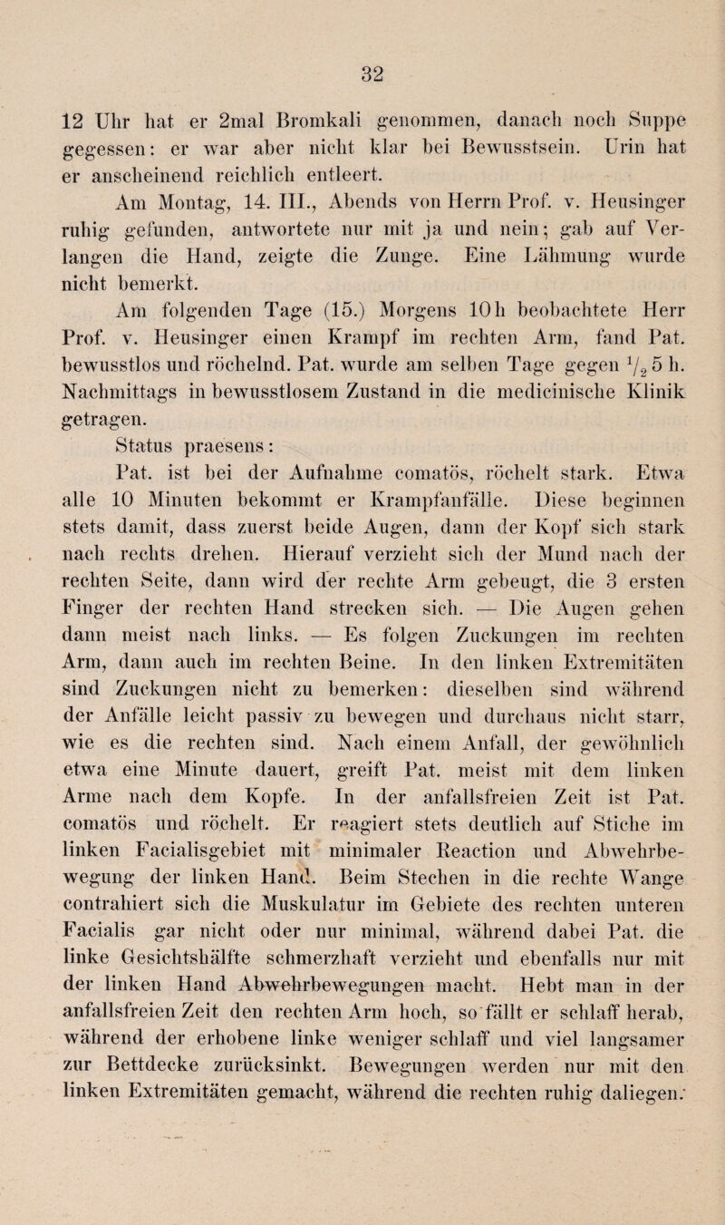12 Uhr hat er 2mal Bromkali genommen, danach noch Suppe gegessen: er war aber nicht klar hei Bewusstsein. Urin hat er anscheinend reichlich entleert. Am Montag, 14. III., Abends von Herrn Prof. v. Heusinger ruhig gefunden, antwortete nur mit ja und nein • gab auf Ver¬ langen die Hand, zeigte die Zunge. Eine Lähmung wurde nicht bemerkt. Am folgenden Tage (15.) Morgens 10 h beobachtete Herr Prof. v. Heusinger einen Krampf im rechten Arm, fand Pat. bewusstlos und röchelnd. Pat. wurde am selben Tage gegen 1/2 5 h. Nachmittags in bewusstlosem Zustand in die medicinische Klinik getragen. Status praesens: Pat. ist bei der Aufnahme comatös, röchelt stark. Etwa alle 10 Minuten bekommt er Krampfanfälle. Diese beginnen stets damit, dass zuerst beide Augen, dann der Kopf sich stark nach rechts drehen. Hierauf verzieht sich der Mund nach der rechten Seite, dann wird der rechte Arm gebeugt, die 3 ersten Finger der rechten Hand strecken sich. — Die Augen gehen dann meist nach links. — Es folgen Zuckungen im rechten Arm, dann auch im rechten Beine. In den linken Extremitäten sind Zuckungen nicht zu bemerken: dieselben sind während der Anfälle leicht passiv zu bewegen und durchaus nicht starr, wie es die rechten sind. Nach einem Anfall, der gewöhnlich etwa eine Minute dauert, greift Pat. meist mit dem linken Arme nach dem Kopfe. In der anfallsfreien Zeit ist Pat. comatös und röchelt. Er reagiert stets deutlich auf Stiche im linken Facialisgebiet mit minimaler Keaction und Abwehrbe¬ wegung der linken Hand. Beim Stechen in die rechte Wange contrahiert sich die Muskulatur im Gebiete des rechten unteren Facialis gar nicht oder nur minimal, während dabei Pat. die linke Gesichtshälfte schmerzhaft verzieht und ebenfalls nur mit der linken Hand Abwehrbewegungen macht. Hebt man in der anfallsfreien Zeit den rechten Arm hoch, so fällt er schlaff herab, während der erhobene linke weniger schlaff und viel langsamer zur Bettdecke zurücksinkt. Bewegungen werden nur mit den linken Extremitäten gemacht, während die rechten ruhig daliegen: