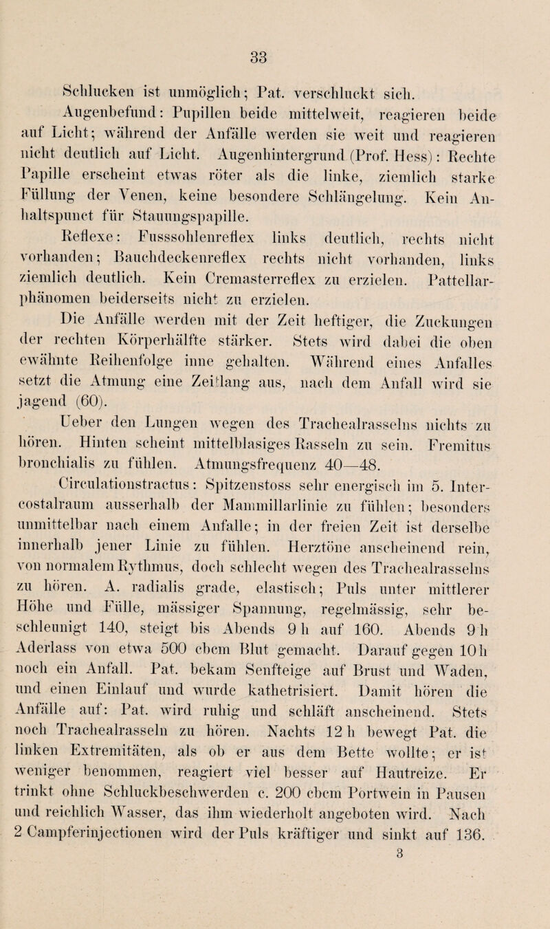 Schlucken ist unmöglich; Pat. verschluckt sich. Augenbefund: Pupillen beide mittelweit, reagieren beide auf Licht; während der Anfälle werden sie weit und reagieren nicht deutlich auf Licht. Augenhintergrund (Prof. Hess): Rechte Papille erscheint etwas röter als die linke, ziemlich starke Füllung der Venen, keine besondere Schlängelung. Kein An- haltspunct für Stauungspapille. Reflexe: Fusssoldenreflex links deutlich, rechts nicht vorhanden; Bauchdeckenreflex rechts nicht vorhanden, links ziemlich deutlich. Kein Cremasterreflex zu erzielen. Pattellar¬ phänomen beiderseits nicht zu erzielen. Die Anfälle werden mit der Zeit heftiger, die Zuckungen der rechten Körperhälfte stärker. Stets wird dabei die oben ewähnte Reihenfolge inne gehalten. Während eines Anfalles setzt die Atmung eine Zeitlang aus, nach dem Anfall wird sie jagend (60). Leber den Lungen wegen des Trachealrasselns nichts zu hören. Hinten scheint mittelblasiges Rasseln zu sein. Fremitus bronchialis zu fühlen. Atmungsfrequenz 40—48. Circulalionstractus: Spitzenstoss sehr energisch im 5. Inter- costalraum ausserhalb der Mammillarlinie zu fühlen; besonders unmittelbar nach einem Anfalle; in der freien Zeit ist derselbe innerhalb jener Linie zu fühlen. Herztöne anscheinend rein, von normalem Rythmus, doch schlecht wegen des Trachealrasselns zu hören. A. radialis grade, elastisch; Puls unter mittlerer Höhe und Fülle, mässiger Spannung, regelmässig, sehr be¬ schleunigt 140, steigt bis Abends 9 h auf 160. Abends 9 h Aderlass von etwa 500 cbcm Blut gemacht. Darauf gegen 10 h noch ein Anfall. Pat. bekam Senfteige auf Brust und Waden, und einen Einlauf und wurde kathetrisiert. Damit hören die Anfälle auf: Pat. wird ruhig und schläft anscheinend. Stets noch Trachealrasseln zu hören. Nachts 12 h bewegt Pat. die linken Extremitäten, als ob er aus dem Bette wollte; er ist weniger benommen, reagiert viel besser auf Hautreize. Er trinkt ohne Schluckbeschwerden c. 200 cbcm Portwein in Pausen und reichlich Wasser, das ihm wiederholt angeboten wird. Nach 2 Campferinjectionen wird der Puls kräftiger und sinkt auf 136. 3