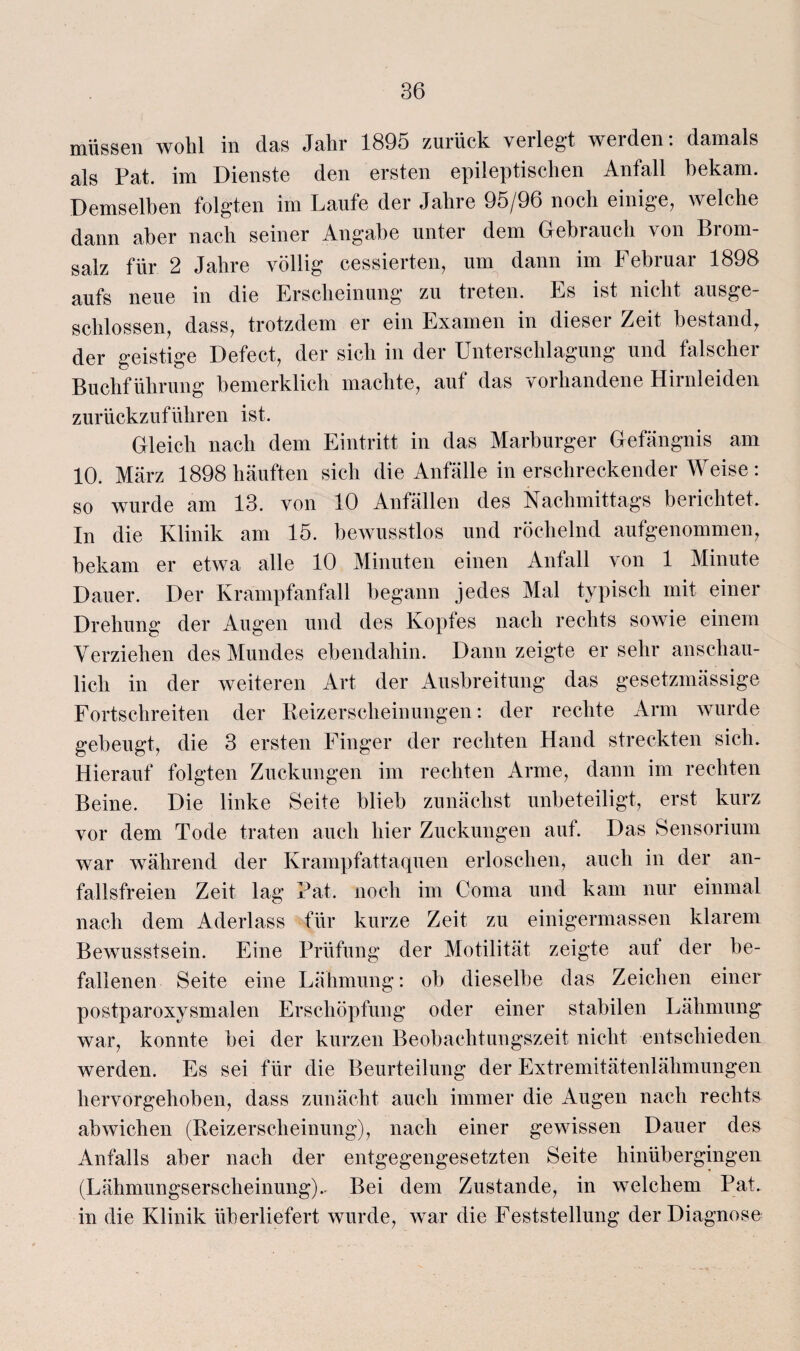 müssen wobl in das Jahr 1895 zurück verlegt werden: damals als Pat. im Dienste den ersten epileptischen Anfall bekam. Demselben folgten im Laufe der Jahre 95/96 noch einige, welche dann aber nach seiner Angabe unter dem Gebrauch von Brom¬ salz für 2 Jahre völlig cessierten, um dann im Februar 1898 aufs neue in die Erscheinung zu treten. Es ist nicht ausge¬ schlossen, dass, trotzdem er ein Examen in dieser Zeit bestand, der geistige Defect, der sich in der Unterschlagung und falscher Buchführung bemerklich machte, auf das vorhandene Hirnleiden zurückzuführen ist. Gleich nach dem Eintritt in das Marburger Gefängnis am 10. März 1898 häuften sich die Anfälle in erschreckender Weise : so wurde am 13. von 10 Anfällen des Nachmittags berichtet. In die Klinik am 15. bewusstlos und röchelnd aufgenommen, bekam er etwa alle 10 Minuten einen Anfall von 1 Minute Dauer. Der Krampfanfall begann jedes Mal typisch mit einer Drehung der Augen und des Kopfes nach rechts sowie einem Verziehen des Mundes ebendahin. Dann zeigte er sehr anschau¬ lich in der weiteren Art der Ausbreitung das gesetzmässige Fortschreiten der Beizerscheinungen: der rechte Arm wurde gebeugt, die 3 ersten Finger der rechten Hand streckten sich. Hierauf folgten Zuckungen im rechten Arme, dann im rechten Beine. Die linke Seite blieb zunächst unbeteiligt, erst kurz vor dem Tode traten auch hier Zuckungen auf. Das Sensorium war während der Krampfattaquen erloschen, auch in der an¬ fallsfreien Zeit lag Pat. noch im Coma und kam nur einmal nach dem Aderlass für kurze Zeit zu einigermassen klarem Bewusstsein. Eine Prüfung der Motilität zeigte aut der be¬ fallenen Seite eine Lähmung: ob dieselbe das Zeichen einer postparoxysmalen Erschöpfung oder einer stabilen Lähmung war, konnte bei der kurzen Beobachtungszeit nicht entschieden werden. Es sei für die Beurteilung der Extremitätenlähmungen hervorgehoben, dass zunächt auch immer die Augen nach rechts ab wichen (Reizerscheinung), nach einer gewissen Dauer des Anfalls aber nach der entgegengesetzten Seite hinübergingen (Lähmungserscheinung). Bei dem Zustande, in welchem Pat. in die Klinik überliefert wurde, war die Feststellung der Diagnose
