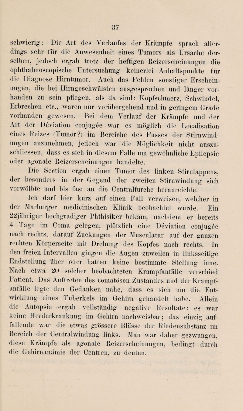 schwierig: Die Art des Verlaufes der Krämpfe sprach aller¬ dings sehr für die Anwesenheit eines Tumors als Ursache der¬ selben, jedoch ergab trotz der heftigen Reizerscheinungen die ophthalmoscopische Untersuchung keinerlei Anhaltspunkte für die Diagnose Hirntumor. Auch das Fehlen sonstiger Erschein¬ ungen, die hei Hirngeschwülsten ausgesprochen und länger vor¬ handen zu sein pflegen, als da sind: Kopfschmerz, Schwindel, Erbrechen etc., waren nur vorübergehend und in geringem Grade vorhanden gewesen. Bei dem Verlauf der Krämpfe und der Art der Deviation conjugee war es möglich die Localisation eines Reizes (Tumor?) im Bereiche des Fusses der Stirn Wind¬ ungen anzunehmen, jedoch war die Möglichkeit nicht auszu- schliessen, dass es sich in diesem Falle um gewöhnliche Epilepsie oder agonale Reizerscheinungen handelte. Die Section ergab einen Tumor des linken Stirnlappens, der besonders in der Gegend der zweiten Stirn-Windung sich vorwölbte und bis fast an die Centralfurche heranreichte. Ich darf hier kurz auf einen Fall verweisen, welcher in der Marburger medicinischen Klinik beobachtet wurde. Ein 22jähriger hochgradiger Phthisiker bekam, nachdem er bereits 4 Tage im Coma gelegen, plötzlich eine Deviation conjugee nach rechts, darauf Zuckungen der Musculatur auf der ganzen rechten Körperseite mit Drehung des Kopfes nach rechts. In den freien Intervallen gingen die Augen zuweilen in linksseitige Endstellung über oder hatten keine bestimmte Stellung inne. Nach etwa 20 solcher beobachteten Krampfanfälle verschied Patient. Das Auftreten des comatösen Zustandes und der Krampf¬ anfälle legte den Gedanken nahe, dass es sich um die Ent¬ wicklung eines Tuberkels im Gehirn gehandelt habe. Allein die Autopsie ergab vollständig negative Resultate: es war keine Herderkrankung im Gehirn nachweisbar; das einzig auf¬ fallende war die etwas grössere Blässe der Rindensubstanz im Bereich der Centralwindung links. Man war daher gezwungen, diese Krämpfe als agonale Reizerscheinungen, bedingt durch die Gehirnanämie der Centren, zu deuten.