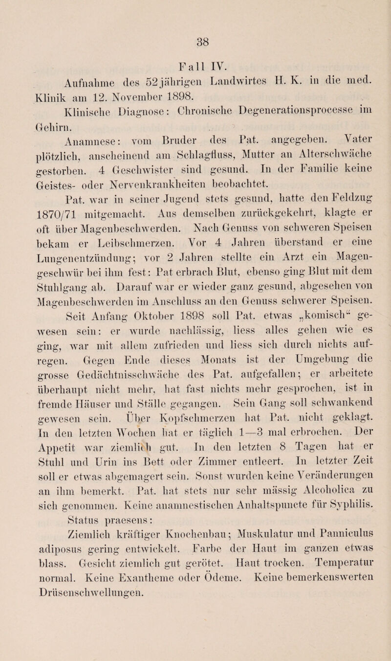 Fall IV. Aufnahme des 52 jährigen Landwirtes H. K. in die med. Klinik am 12. November 1898. Klinische Diagnose: Chronische Degenerationsprocesse im Gehirn. Anamnese: vom Bruder des Bat. angegeben. Vater plötzlich, anscheinend am Schlagfluss, Mutter an Alterschwäche gestorben. 4 Geschwister sind gesund. In der Familie keine Geistes- oder Nervenkrankheiten beobachtet. Bat. war in seiner Jugend stets gesund, hatte den Feldzug 1870/71 mitgemacht. Aus demselben zurückgekehrt, klagte er oft über Magenbeschwerden. Nach Genuss von schweren Speisen bekam er Leibschmerzen. Vor 4 Jahren überstand er eine Lungenentzündung; vor 2 Jahren stellte ein Arzt ein Magen¬ geschwür bei ihm fest: Bat erbrach Blut, ebenso ging Blut mit dem Stuhlgang ab. Darauf war er wieder ganz gesund, abgesehen von Magenbeschwerden im Anschluss an den Genuss schwerer Speisen. Seit Anfang Oktober 1898 soll Bat. etwas „komisch” ge¬ wesen sein: er wurde nachlässig, liess alles gehen wie es ging, war mit allem zufrieden und liess sich durch nichts auf- regen. Gegen Ende dieses Monats ist der Umgebung die grosse Gedächtnisschwäche des Bat. aufgefallen; er arbeitete überhaupt nicht mehr, hat fast nichts mehr gesprochen, ist in fremde Häuser und Ställe gegangen. Sein Gang soll schwankend gewesen sein. Über Kopfschmerzen hat Bat. nicht geklagt. In den letzten Wochen hat er täglich 1—3 mal erbrochen. Der Appetit war ziemlhh gut. In den letzten 8 Tagen hat er Stuhl und Urin ins Bett oder Zimmer entleert. In letzter Zeit soll er etwas abgemagert sein. Sonst wurden keine Veränderungen an ihm bemerkt. Bat. hat stets nur sehr mässig Alcoholica zu sich genommen. Keine anamnestischen Anhaltspuncte für Syphilis. Status praesens: Ziemlich kräftiger Knochenbau- Muskulatur und Banniculus adiposus gering entwickelt. Farbe der Haut im ganzen etwas blass. Gesicht ziemlich gut gerötet. Haut trocken. Temperatur normal. Keine Exantheme oder Ödeme. Keine bemerkenswerten Drüsenschwellungen.