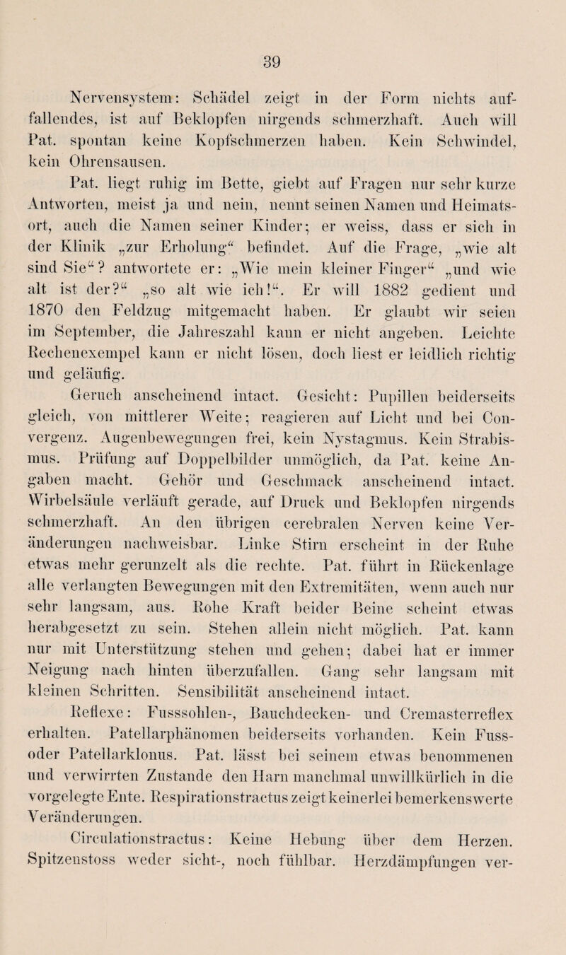 Nervensystem: Schädel zeigt in der Form nichts auf¬ fallendes, ist auf Beklopfen nirgends schmerzhaft. Auch will Fat. spontan keine Kopfschmerzen haben. Kein Schwindel, kein Ohrensausen. Fat. liegt ruhig im Bette, giebt auf Fragen nur sehr kurze Antworten, meist ja und nein, nennt seinen Namen und Heimats¬ ort, auch die Namen seiner Kinder; er weiss, dass er sich in der Klinik „zur Erholung“ befindet. Auf die Frage, „wie alt sind Sie“? antwortete er: „Wie mein kleiner Finger“ „und wie alt ist der?“ „so alt wie ich!“. Er will 1882 gedient und 1870 den Feldzug mitgemacht haben. Er glaubt wir seien im September, die Jahreszahl kann er nicht angeben. Leichte Rechenexempel kann er nicht lösen, doch liest er leidlich richtig und geläufig. Geruch anscheinend intact. Gesicht: Pupillen beiderseits gleich, von mittlerer Weite; reagieren auf Licht und bei Con- vergenz. Augenbewegungen frei, kein Nystagmus. Kein Strabis¬ mus. Prüfung auf Doppelbilder unmöglich, da Fat. keine An¬ gaben macht. Gehör und Geschmack anscheinend intact. Wirbelsäule verläuft gerade, auf Druck und Beklopfen nirgends schmerzhaft. An den übrigen cerebralen Nerven keine Ver¬ änderungen nachweisbar. Linke Stirn erscheint in der Ruhe etwas mehr gerunzelt als die rechte. Fat. führt in Rückenlage alle verlangten Bewegungen mit den Extremitäten, wenn auch nur sehr langsam, aus. Rohe Kraft beider Beine scheint etwas herabgesetzt zu sein. Stehen allein nicht möglich. Fat. kann nur mit Unterstützung stehen und gehen; dabei hat er immer Neigung nach hinten überzufallen. Gang sehr langsam mit kleinen Schritten. Sensibilität anscheinend intact. Reflexe: Fusssohlen-, Bauchdecken- und Cremasterreflex erhalten. Patellarphänomen beiderseits vorhanden. Kein Fuss- oder Patellarklonus. Fat. lässt bei seinem etwas benommenen und verwirrten Zustande den Harn manchmal unwillkürlich in die vorgelegte Ente. Respirationstractus zeigt keinerlei bemerkenswerte Veränderungen. Circulationstractus: Keine Hebung über dem Herzen. Spitzenstoss weder sicht-, noch fühlbar. Herzdämpfungen ver-