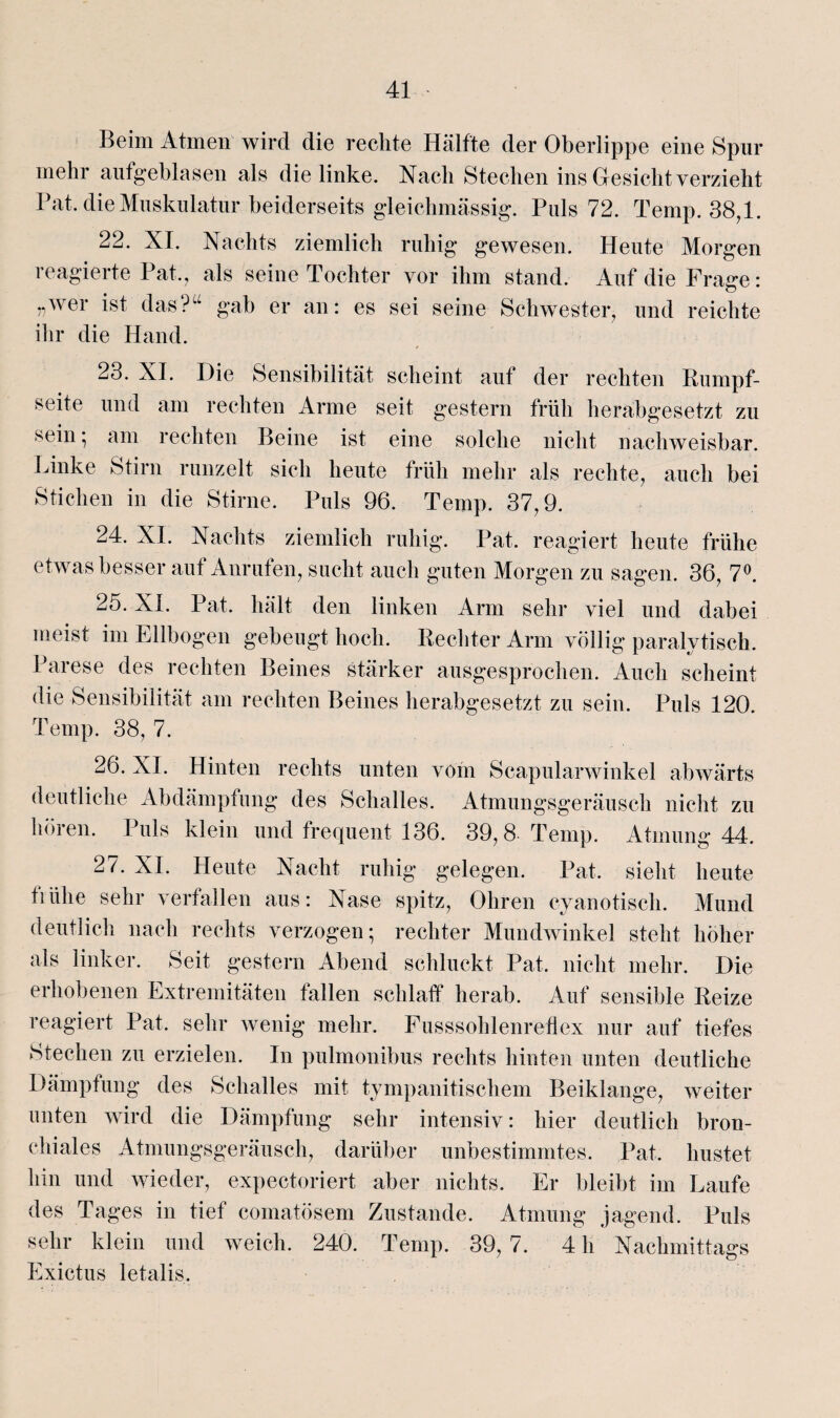 Beim Atmen wird die rechte Hälfte der Oberlippe eine Spur mehr aufgeblasen als die linke. Nach Stechen ins Gesicht verzieht Bat. die Muskulatur beiderseits gleichmässig. Puls 72. Temp. 38,1. 22. XI. Nachts ziemlich ruhig gewesen. Heute Morgen reagierte Pat., als seine Tochter vor ihm stand. Auf die Frage: »wer ist das?“ gab er an: es sei seine Schwester, und reichte ihr die Hand. 23. XI. Die Sensibilität scheint auf der rechten Rumpf¬ seite und am rechten Arme seit gestern früh herabgesetzt zu sein; am rechten Beine ist eine solche nicht nachweisbar. Linke Stirn runzelt sich heute früh mehr als rechte, auch bei Stichen in die Stirne. Puls 96. Ternp. 37,9. 24. XL Nachts ziemlich ruhig. Pat. reagiert heute frühe etwas besser auf Anrufen, sucht auch guten Morgen zu sagen. 36, 7°. 25. XI. Pat. hält den linken Arm sehr viel und dabei meist im Ellbogen gebeugt hoch. Rechter Arm völlig paralytisch. Parese des rechten Beines stärker ausgesprochen. Auch scheint die Sensibilität am rechten Beines herabgesetzt zu sein. Puls 120. Temp. 38, 7. 26. XI. Hinten rechts unten vom Scapularwinkel abwärts deutliche Abdämpfung des Schalles. Atmungsgeräusch nicht zu hören. Puls klein und frequent 136. 39,8 Temp. Atmung 44. 27. XI. Heute Nacht ruhig gelegen. Pat. sieht heute tiiilie sehr verfallen aus: Nase spitz, Ohren cyanotisch. Mund deutlich nach rechts verzogen; rechter Mundwinkel steht höher als linker. Seit gestern Abend schluckt Pat. nicht mehr. Die erhobenen Extremitäten fallen schlaff herab. Auf sensible Reize reagiert Pat. sehr wenig mehr. Fusssohlenrehex nur auf tiefes Stechen zu erzielen. In pulmonibus rechts hinten unten deutliche Dämpfung des Schalles mit tympanitischem Beiklange, weiter unten wird die Dämpfung sehr intensiv: hier deutlich bron¬ chiales Atmungsgeräusch, darüber unbestimmtes. Pat. hustet hin und wieder, expectoriert aber nichts. Er bleibt im Laufe des Tages in tief comatösem Zustande. Atmung jagend. Puls sehr klein und weich. 240. Temp. 39,7. 4 h Nachmittags Exictus letalis.