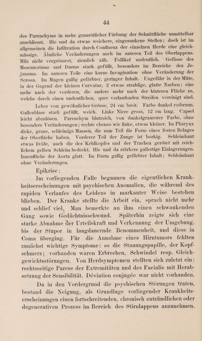 des Parenchyms in mehr graurötlicher 1 ärhung der Schnittfläche unmittelbar anschliesst. Hie und da etwas weichere, eingesunkene Stellen; doch ist im allgemeinen die Infiltration durch Confluenz der einzelnen Herde eine gleich- massige. Ähnliche Veränderungen auch im unteren teil des Oberlappens. Milz nicht vergrössert, ziemlich zäh. Follikel undeutlich. Getässe des Mesenteriums und Darms stark gefüllt, besonders im Bereiche des Je¬ junums. Im unteren Teile eine kurze Invagination ohne Veränderung der Scrosa. Im Magen gallig gefärbter, geringer Inhalt. Ungefähr in der Mitte, in der Gegend der kleinen Gurvatur, 2 etwas strahlige, glatte Narben: eine mehr nach der vorderen, die andere mehr nach der hinteren Fläche zu, welche durch einen undeutlichen, quer verlaufenden Streifen vereinigt sind. Leber von gewöhnlicher Grösse, 24 cm breit. Farbe dunkel rotbraun. Gallenblase stark gefüllt, weich. Linke Niere gross, 12 cm lang. Capsel leicht abzulösen. Parenchym blutreich, von dunkelgrauroter Farbe, ohne besondere Veränderungen; rechte ebenso wie linke, etwas kleiner. Im Pharynx dicke, graue, schleimige Massen, die zum Teil die Form eines festen Belages der Oberfläche haben. Vorderer Teil der Zunge ist borkig. Schleimhaut etwas livide, auch die des Kehlkopfes und der Trachea gerötet mit reich¬ lichem gelben Schleim bedeckt. Hie und da stärkere gallertige Einlagerungen. Innenfläche der Aorta glatt. Im Darm gallig gefärbter Inhalt; Schleimhaut ohne Veränderungen. Epikrise: Im vorliegenden Falle begannen die eigentlichen Krank- heitsersclieinungen mit psychischen Anomalien, die während des rapiden Verlaufes des Leidens in markanter Weise bestehen blieben. Der Kranke stellte die Arbeit ein, sprach nicht mehr und schlief viel. Man bemerkte an ihm einen schwankenden (fang sowie Gedächtnisschwund. Späterhin zeigte sich eine starke Abnahme der Urteilskraft und Verkennung der Umgebung, bis der Stupor in langdauernde Benommenheit, und diese in Coma überging. Für die Annahme eines Hirntumors fehlten zunächst wichtige Symptome: so die Stauungspapille, der Kopf¬ schmerz; vorhanden waren Erbrechen, Schwindel resp. Gleich¬ gewichtsstörungen. Von Herdsymptomen stellten sich zuletzt ein: rechtsseitige Parese der Extremitäten und des Facialis mit Herab¬ setzung der Sensibilität. Deviation conjugee war nicht vorhanden. Da in den Vordergrund die psychischen Störungen traten, bestand die Neigung, als Grundlage vorliegender Krankheits¬ erscheinungen einen fortschreitenden, chronisch entzündlichen oder degenerativen Prozess im Bereich des Stirnlappens anzunehmen.