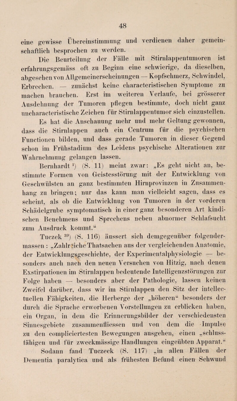 eine gewisse Übereinstimmung und verdienen daher gemein¬ schaftlich besprochen zu werden. Die Beurteilung der Fälle mit Stirnlappentumoren ist erfahrungsgemäss oft zu Beginn eine schwierige, da dieselben, abgesehen von Allgemeinerscheinungen — Kopfschmerz, Schwindel, Erbrechen. — zunächst keine cliaracteristischen Symptome zu machen brauchen. Erst im weiteren Verlaufe, bei grösserer Ausdehnung der Tumoren pflegen bestimmte, doch nicht ganz uncharacteristische Zeichen für Stirnlappentumor sich einzustellen. Es hat die Anschauung mehr und mehr Geltung gewonnen, dass die Stirnlappen auch ein Centrum für die psychischen Functionen bilden, und dass gerade Tumoren in dieser Gegend schon im Frühstadium des Leidens psychische Alterationen zur Wahrnehmung gelangen lassen. Bernhardt1) (S. 11) meint zwar: „Es geht nicht an, be¬ stimmte Formen von Geistesstörung mit der Entwicklung von Geschwülsten an ganz bestimmten Hirnprovinzen in Zusammen¬ hang zu bringen; nur das kann man vielleicht sagen, dass es scheint, als ob die Entwicklung von Tumoren in der vorderen Schädelgrube symptomatisch in einer ganz besonderen Art kindi¬ schen Benehmens und Sprechens neben abnormer Schlafsucht zum Ausdruck kommt.“ Tuczek 39) (S. 116) äussert sich demgegenüber folgender- massen : „Zahlreiche Thatsachen aus der vergleichenden Anatomie, der Entwicklungsgeschichte, der Experimentalphysiologie — be¬ sonders auch nach den neuen Versuchen von Hitzig, nach denen Exstirpationen im Stirnlappen bedeutende Intelligenzstörungen zur Folge haben —- besonders aber der Pathologie, lassen keinen Zweifel darüber, dass wir im Stirnlappen den Sitz der intellec- tuellen Fähigkeiten, die Herberge der „höheren“ besonders der durch die Sprache erworbenen Vorstellungen zu erblicken haben, ein Organ, in dem die Erinnerungsbilder der verschiedensten Sinnesgebiete zusammenfliessen und von dem die Impulse zu den compliciertesten Bewegungen ausgehen, einen „schluss- fähigen und für zweckmässige Handlungen eingeübten Apparat.“ Sodann fand Tuczeck (S. 117) „in allen Fällen der Dementia paralytica und als frühesten Befund einen Schwund