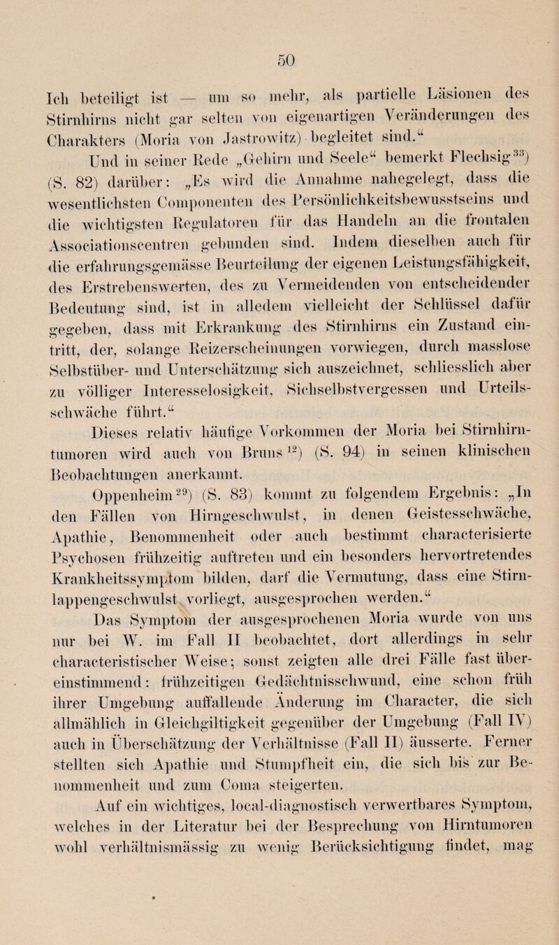 Ich beteiligt ist — um so mehr, als partielle Läsionen des Stirnhirns nicht gar selten von eigenartigen Veränderungen des Charakters (Moria von Jastrowitz) begleitet sind.“ Und in seiner Rede „Gehirn und Seele“ bemerkt Flechsig33) (S. 82) darüber: „Es wird die Annahme nahegelegt, dass die wesentlichsten Componenten des Persönlichkeitsbewusstseins und die wichtigsten Regulatoren tür das Handeln an die frontalen Associationscentren gebunden sind. Indem dieselben auch tüi die erfahrungsgemässe Beurteilung der eigenen Leistungsfähigkeit, des Erstrebenswerten, des zu Vermeidenden von entscheidender Bedeutung sind, ist in alledem vielleicht der Schlüssel dafüi ireffeben, dass mit Erkrankung des Stirnhirns ein Zustand ein- tritt, der, solange Reizerscheinungen vorwiegen, durch masslose Selbstüber- und Unterschätzung sich auszeichnet, schliesslich aber zu völliger Interesselosigkeit, Sickselbstvergessen und Urteils¬ schwäche führt.“ Dieses relativ häufige Vorkommen der Moria bei Stirnhirn¬ tumoren wird auch von Bruns12) (S. 94) in seinen klinischen Beobachtungen anerkannt. Oppenheim29) (S. 83) kommt zu folgendem Ergebnis: „In den Fällen von Hirngeschwulst, in denen Geistesschwäche, Apathie, Benommenheit oder auch bestimmt characterisierte Psychosen frühzeitig auftreten und ein besonders hervortretendes Krankheitssymptom bilden, darf die Vermutung, dass eine Stirn¬ lappengeschwulst vorliegt, ausgesprochen werden.“ Das Symptom der ausgesprochenen Moria wurde von uns nur bei W. im Fall II beobachtet, dort allerdings in sehr characteristischer Weise *, sonst zeigten alle drei Fälle fast über¬ einstimmend : frühzeitigen Gedächtnisschwund, eine schon früh ihrer Umgebung auffallende Änderung im Cliaracter, die sich allmählich in Gleichgiltigkeit gegenüber der Umgebung (Fall IV) auch in Überschätzung der Verhältnisse (Fall II) äusserte. Ferner stellten sich Apathie und Stumpfheit ein, die sich bis zur Be¬ nommenheit und zum Coma steigerten. Auf ein wichtiges, local-diagnostisch verwertbares Symptom, welches in der Literatur bei der Besprechung von Hirntumoren wohl verhältnismässig zu wenig Berücksichtigung findet, mag