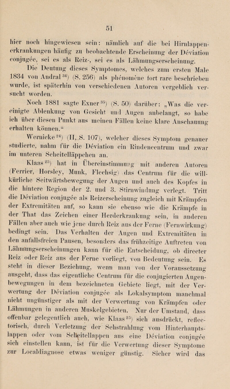 hier noch hingewiesen sein: nämlich auf die bei Hirnlappen- erkrankungen häufig zu beobachtende Erscheinung der Deviation conjugee7 sei es als Reiz-, sei es als Lähmungserscheinung. Die Deutung dieses Symptomes, welches zum ersten Male 1834 von Andral34) (S. 256) als phenomene fort rare beschrieben wurde, ist späterhin von verschiedenen Autoren vergeblich ver¬ sucht worden. Noch 1881 sagte Exner35) (S. 50) darüber: „Was die ver¬ einigte Ablenkung von Gesicht und Augen anbelangt, so habe ich übei diesen Punkt aus meinen Fällen keine klare Anschauung erhalten können. “ Wernicke24) (II, S. 107), welcher dieses Symptom genauer studieite, nahm für die Deviation ein Rindencentrum und zwar im unteren Scheitelläppchen an. Klaas25) hat in Übereinstimmung mit anderen Autoren (Ferner, Horsley, Munk, Flechsig) das Centrum für die will- küiliehe Seitwärtsbewegung der Augen und auch des Kopfes in die hintere Region der 2. und 3. Stirnwindung verlegt. Tritt die Deviation conjugee als Reizerscheinung zugleich mit Krämpfen dei Extiemitäten aut, so kann sie ebenso wie die Krämpfe in der That das Zeichen einer Herderkrankung sein, in anderen Fällen aber auch wie jene durch Reiz aus der Ferne (Fernwirkung) bedingt sein. Das A erhalten der Augen und Extremitäten in den anfallsfreien Pausen, besonders das frühzeitige Auftreten von Lähmungserscheinungen kann für die Entscheidung, ob directer Reiz oder Reiz aus der Ferne vorliegt, von Bedeutung sein. Es steht in dieser Beziehung, wenn man von der Voraussetzung ausgeht, dass das eigentliche Centrum für die conjugierten Augen¬ bewegungen in dem bezeichneten Gebiete liegt, mit der Ver¬ wertung der Deviation conjugee als Lokalsymptom manchmal nicht ungünstiger als mit der Verwertung von Krämpfen oder Lähmungen in anderen Muskelgebieten. Nur der Umstand, dass offenbar gelegentlich auch, wie Klaas25) sich ausdrückt, reflec- toiisch, durch \ erletzung der Sehstrahlung vom Hinterhaupts¬ lappen oder vom Scltpitellappen aus eine Deviation conjugee sich einstellen kann, ist für die Verwertung dieser Symptome zur Localdiagnose etwas weniger günstig. Sicher wird das