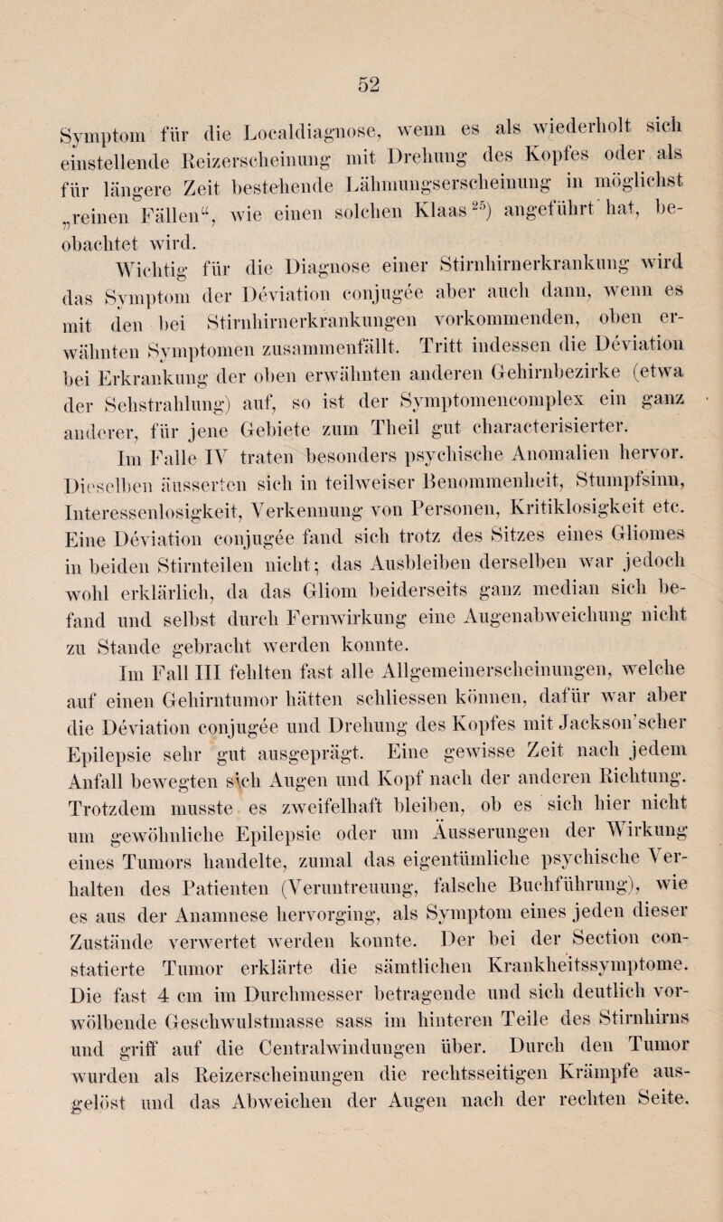 Symptom für die Localdiagnose, wenn es als wiederholt sich einstellende Reizerscheinung mit Drehung des Kopfes oder als für längere Zeit bestehende Lähmungserscheinung in möglichst reinen Fällen“, wie einen solchen Klaas2’) angeführt hat, he- obachtet wird. Wichtig für die Diagnose einer Stirnhirnerkrankung wird das Symptom der Deviation conjugee aber auch dann, wenn es mit den bei Stirnhirnerkrankungen vorkommenden, oben er¬ wähnten Symptomen zusammenfällt. Tritt indessen die Deviation bei Erkrankung der oben erwähnten anderen Gehirnbezirke (etwa der Sehstrahlung) auf, so ist der Symptomencomplex ein ganz anderer, für jene Gebiete zum Tlieil gut characterisierter. Im Falle IV traten besonders psychische Anomalien hervor. Dieselben äussertcn sich in teilweiser Benommenheit, Stumpfsinn, Interessenlosigkeit, Verkennung von Personen, Kritiklosigkeit etc. Eine Deviation conjugee fand sich trotz des Sitzes eines Gliomes in beiden Stirnteilen nicht; das Ausbleiben derselben war jedoch wohl erklärlich, da das Gliom beiderseits ganz median sich be¬ fand und selbst durch Fernwirkung eine Augenabweichung nicht zu Stande gebracht werden konnte. Im Fall III fehlten fast alle Allgemeinerscheinungen, welche auf einen Gehirntumor hätten scliliessen können, datiir war aber die Deviation conjugee und Drehung des Kopfes mit Jackson scher Epilepsie sehr gut ausgeprägt. Eine gewisse Zeit nach jedem Anfall bewegten sich Augen und Kopf nach der anderen Richtung. Trotzdem musste es zweifelhaft bleiben, ob es sich hier nicht um gewöhnliche Epilepsie oder um Äusserungen der Wirkung eines Tumors handelte, zumal das eigentümliche psychische Ver¬ halten des Patienten (Veruntreuung, falsche Buchführung), wie es aus der Anamnese hervorging, als Symptom eines jeden dieser Zustände verwertet werden konnte. Der bei der Section con- statierte Tumor erklärte die sämtlichen Krankheitssymptome. Die fast 4 cm im Durchmesser betragende und sich deutlich vor¬ wölbende Geschwulstmasse sass im hinteren Teile des Stirnhirns und griff auf die Central Windungen über. Durch den Tumor wurden als Reizerscheinungen die rechtsseitigen Krämpfe aus¬ gelöst und das Abweichen der Augen nach der rechten Seite.