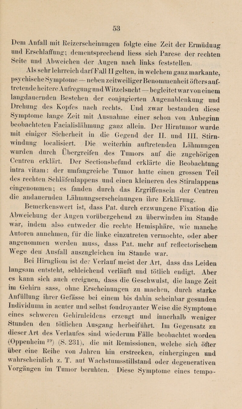 Dem Anfall mit Reizerseheinungen folgte eine Zeit der Ermüdung und Erschlaffung; dementsprechend liess sich Parese der rechten Seite und Abweichen der Augen nach links feststellen. Als sehr lehrreich darf Fall II gelten, in welchem ganz markante, psychische Symptome — neben zeitweiliger Benommenheit öfters auf¬ tretende heitere Aufregungund Witzelsucht — begleitet war von einem langdauernden Bestehen der conjugierten Augenablenkung und Drehung des Kopfes nach rechts. Und zwar bestanden diese Symptome lange Zeit mit Ausnahme einer schon von Anbeginn beobachteten Facialislähmung ganz allein. Der Hirntumor wurde mit einiger Sicherheit in die Gegend der II. und III. Stirn¬ windung localisiert. Die weiterhin auftretenden Lähmungen wurden durch Übergreifen des Tumors auf die zugehörigen Centren erklärt. Der Sectionsbefund erklärte die Beobachtung intra vitam: der umfangreiche Tumor hatte einen grossen Teil dt s 1 echten Schläfenlappens und einen kleineren des Stirnlappens eingenommen; es fanden durch das Ergriffensein der Centren die andauernden Lähmungserscheinungen ihre Erklärung. Bemerkenswert ist, dass Pat. durch erzwungene Fixation die Abweichung der Augen vorübergehend zu überwinden im Stande war, indem also entweder die rechte Hemisphäre, wie manche Autoren annehmen, für die linke einzutreten vermochte, oder aber angenommen werden muss, dass Pat. mehr auf reflectorischem A ege den Ausfall auszugleichen im Stande war. Bei Hirngliom ist der Verlauf meist der Art, dass das Leiden langsam entsteht, schleichend verläuft und tätlich endigt. Aber es kann sich auch ereignen, dass die Geschwulst, die lange Zeit im Gehirn sass, ohne Erscheinungen zu machen, durch starke Anfüllung ihrer Gefässe bei einem bis dahin scheinbar gesunden Indi\ iduum in acuter und selbst foudroyanter ^Veise die Symptome eines schweren Gehirnleidens erzeugt und innerhalb weniger Stunden den tätlichen Ausgang herbeiführt. Im Gegensatz zu diesei Alt des Verlaufes sind wiederum Fälle beobachtet worden (Oppenheim 29) (S. 231), die mit Remissionen, welche sich öfter übci eine Reihe von Jahren hin erstrecken, einhergingen und wahrscheinlich z. T. auf Wachstumsstiilstand oder degenerativen Vorgängen im Tumor beruhten. Diese Symptome eines tempo-