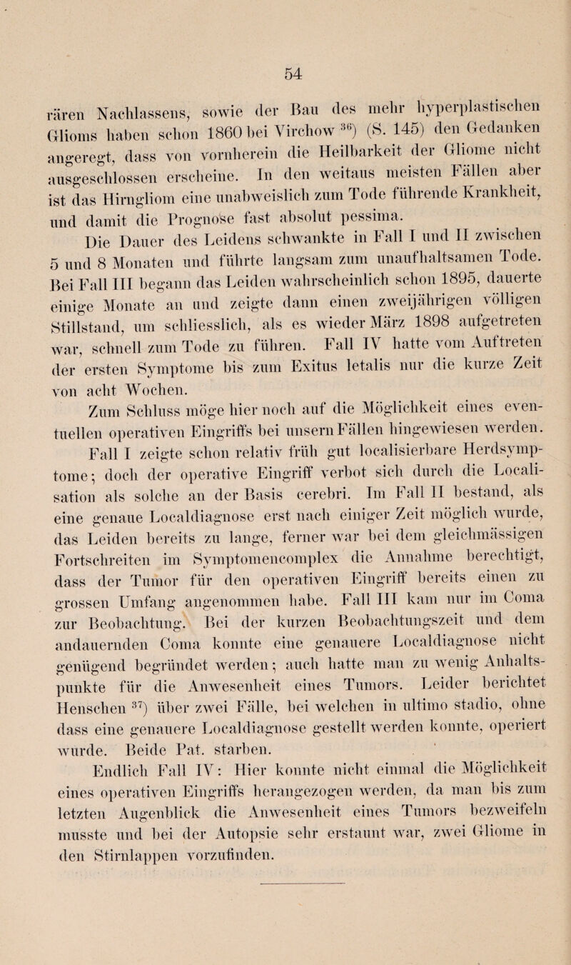 raren Nachlassen, sowie der Bail des mehr hyperplastischen Glioms haben schon 1860 bei Virchow 36) (S. 145) den Gedanken angeregt, dass von vornherein die Heilbarkeit der Gliome nicht ausgeschlossen erscheine. In den weitaus meisten Fällen aber ist das Hirngliom eine unabweislich zum Tode führende Krankheit, und damit die Prognose fast absolut pessima. Die Dauer des Leidens schwankte in Fall I und II zwischen 5 und 8 Monaten und führte langsam zum unaufhaltsamen Tode. Bei Fall III begann das Leiden wahrscheinlich schon 1895, dauerte einige Monate an und zeigte dann einen zweijährigen völligen Stillstand, um schliesslich, als es wieder März 1898 aufgetreten war, schnell zum Tode zu führen. Fall IV hatte vom Auftreten der ersten Symptome bis zum Exitus letalis nur die kurze Zeit von acht Wochen. Zum Schluss möge hier noch aut die Möglichkeit eines ca en¬ tliehen operativen Eingriffs bei unsernFällen hingewiesen weiden. Fall I zeigte schon relativ früh gut localisierbare Herdsymp¬ tome; doch der operative Eingriff verbot sich durch die Locali- sation als solche an der Basis cerebri. Im Fall II bestand, als eine genaue Localdiagnose erst nach einiger Zeit möglich wurde, das Leiden bereits zu lange, ferner war bei dem gleichmässigen Fortschreiten im Symptomencomplex die Annahme berechtigt, dass der Tumor für den operativen Eingriff bereits einen zu grossen Umfang angenommen habe. Fall III kam nur im Coma zur Beobachtung. Bei der kurzen Beobachtungszeit und dem andauernden Coma konnte eine genauere Localdiagnose nicht genügend begründet werden; auch hatte man zu wenig Anhalts¬ punkte für die Anwesenheit eines Tumors. Leider berichtet Henschen 37) über zwei Fälle, bei welchen in ultimo stadio, ohne dass eine genauere Localdiagnose gestellt werden konnte, operiert wurde. Beide Pat. starben. Endlich Fall IV: Hier konnte nicht einmal die Möglichkeit eines operativen Eingriffs herangezogen werden, da man bis zum letzten Augenblick die Anwesenheit eines Tumors bezweifeln musste und bei der Autopsie sehr erstaunt war, zwei Gliome in den Stirnlappen vorzufinden.