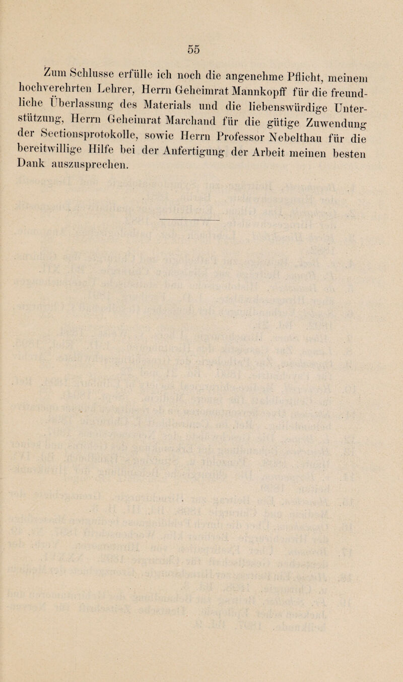 Zum Schlüsse erfülle ich noch die angenehme Pflicht, meinem hochverehrten Lehrer, Herrn Geheimrat Mannkopff für die freund¬ liche Überlassung des Materials und die liebenswürdige Unter¬ stützung, Herrn Geheimrat Marchand für die gütige Zuwendung der Sectionsprotokolle, sowie Herrn Professor Nebelthau für die beieitwillige Hilfe bei der Anfertigung der Arbeit meinen besten Dank auszusprechen.