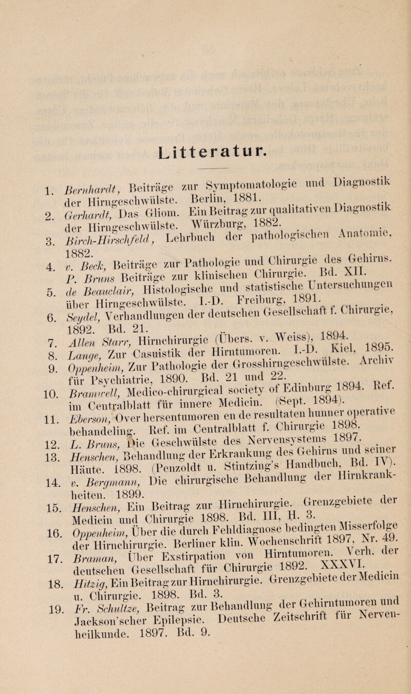 Litteratur. 1. 3. 4. 5. 6. 7. Bernhardt, Beiträge zur Symptomatologie und Diagnostik der Hirngeschwülste. Berlin, 1881. Oerhardt, Das Gliom. Ein Beitrag zur qualitativen Diagnostik der Hirngeschwülste. Würzburg, 1882. ßirch-Hirschfeld, Lehrbuch der pathologischen Anatomie, l^Beck, Beiträge zur Pathologie und Chirurgie des Gehirns. P Bruns Beiträge zur klinischen Ghmugie. Bd. Ai . de Beauclair, Histologische und statistische Untersuchungen über Hirngeschwülste. l.-D. Freibuig, 1 • . Seydel, Verhandlungen der deutschen Gesellschaft t. Chirurgie, 1892. Bd. 21. .. . , ,. Allen Starr, Hirnchirurgie (Ubers, v. Weiss), 189 . 8. Lange, Zur Casuistik der Hirntumoren. I.-D. Kiel, 18.0 9. Oppenheim, Zur Pathologie der Grosshirngeschwulste. Aiclm für Psychiatrie, 1890. Bd. 21 und 2-,. Bramu-ell, Medico-chirurgical society of Edmburg 1394. Rel. im Centralblatt für innere Medicm. (-hept. 18U4). Ehergon, Over hersentumoren en de resultaten liunner operativ e beliandeling. Ref. im Centralblatt f. Chiiuigie • 12. L. Bruns, Die Geschwülste des Nervensystems 1897 13. Henschen, Behandlung der Erkrankung des Gehirns ui - Häute. 1898. (Penzoldt u. Stintzing s Handbuch B L )■ v. Bergmann, Die chirurgische Behandlung dei Hnnkia v beiten. 1899. . , . , A Henschen, Ein Beitrag zur Himchirurgie. Grenzgebiete der Medicin und Chirurgie 1898. Bd. III, H- 3. , Oppenheim, Über die durch Fehldiagnose bedingten Misseifolge der Hirnchirurgie. Berliner klin. Wochenschrift 1897 Ni. 49 Braman, Über Exstirpation von Hirntumoren \ei h. (lei deutschen Gesellschaft für Chirurgie 1892. um 18. Hitzig, Ein Beitrag zur Hirnchirurgie. Grenzgebiete dei Medicm u Chirurgie. 1898. Bd. 3. , 19. Fr. Schnitze, Beitrag zur Behandlung der GelMntumoren und Jackson’scher Epilepsie. Deutsche Zeitschrift Du Neiven heilkunde. 1897. Bd. 9. 10. 11. 14. 15. 16. 17,