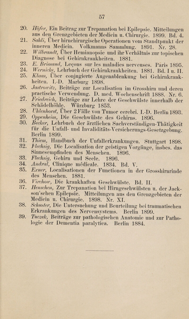 20. 21. 22. 23. 24. 25. 26. 28. 29. 30. 31. 32. 33. 34. 35. 36. 37. 38. 39. Hofer, Ein Beitrag* zur Trepanation bei Epilepsie. Mitteilungen aus den Grenzgebieten der Medicin u. Chirurgie. 1899. Bd. 4. Sahli, Über hirnchirnrgische Operationen vom Standtpunkt der inneren Medicin. Volkmanns Sammlung. 1891. Nr. 28. TI ilhrandt, Über Hemianopsie und ihr Verhältnis zur topischen Diagnose bei Gehirnkrankheiten. 1881. E. Brissauä, Betons sur les maladies nerveuses. Paris 1895. Wernicke, Lehrbuch der Gehirnkrankheiten. 1881. Bd. I u. II. Klaas, Über conjugierte Augenablenkung bei Gehirnkrank¬ heiten. I.-D. Marburg 1898. Jastrowitz, Beiträge zur Localisation im Grosshirn und deren practische Verwendung. D. med. Wochenschrift 1888. Nr. 6. Friedreich, Beiträge zur Lehre der Geschwülste innerhalb der Schädelhöhle. Würzburg 1853. Uhlenhorst, Über 2Fälle von Tumor cerebri. I.-D. Berlin 1893. Oppenheim, Die Geschwülste des Gehirns. 1896. Becker, Lehrbuch der ärztlichen Sachverständigen-Thätigkeit für die Unfall- und Invaliditats-Versicherungs-Gesetzgebung. Berlin 1899. Thiem, Handbuch der Unfallerkrankungen. Stuttgart 1898. flechsig, Die Localisation der geistigen Vorgänge, insbes. das Sinnesempfinden des Menschen. 1896. Flechsig, Gehirn und Seele. 1896. Änd red, Clinique medicale. 1834. Bd. V. Exner, Localisationen der Functionen in der Grosshirnrinde des Menschen. 1881. Virchow, Die krankhaften Geschwülste. Bd. II. J len sehen, Zur Trepanation bei Hirngeschwülsten u. der Jack¬ son’sehen Epilepsie. Mitteilungen aus den Grenzgebieten der Medicin u. Chirurgie. 1898. Nr. XI. Schuster, Die Untersuchung und Beurteilung bei traumatischen Erkrankungen des Nervensystems. Berlin 1899. Tuczek, Beiträge zur pathologischen Anatomie und zur Patho¬ logie der Dementia paralytica. Berlin 1884.