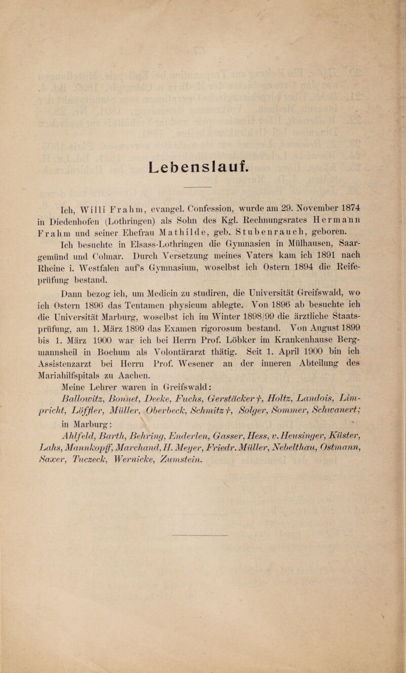 Lebenslauf. Ich, Willi Fr ahm, evangel. Confession, wurde am 29. November 1874 in Diedenhofen (Lothringen) als Sohn des Kgl. Rechnungsrates Hermann Fr ahm und seiner Ehefrau Mathilde, geb. Stubenrauch, geboren. Ich besuchte in Elsass-Lothringen die Gymnasien in Mülhausen, Saar¬ gemünd und Colmar. Durch Versetzung meines Vaters kam ich 1891 nach Rheine i. Westfalen aufs Gymnasium, woselbst ich Ostern 1894 die Reife¬ prüfung bestand. Dann bezog ich, um Medicin zu studiren, die Universität Greifswald, wo ich Ostern 1896 das Tentamen physicum ablegte. Von 1896 ab besuchte ich die Universität Marburg, woselbst ich im Winter 1898/99 die ärztliche Staats¬ prüfung, am 1. März 1899 das Examen rigorosum bestand. Von August 1899 bis 1. März 1900 war ich bei Herrn Prof. Löbker im Krankenhause Berg- mannsheil in Bochum als Volontärarzt thätig. Seit 1. April 1900 bin ich Assistenzarzt bei Herrn Prof. Wesener an der inneren Abteilung des Mariahilfspitals zu Aachen. Meine Lehrer waren in Greifswald: Ballowitz, Bonnet, Deeke, Fuchs, Gerstäcker f, Holtz, Landois, Lim- pricht, Löffler, Müller, Oberbeck, Schmitz f, Böiger, Sommer, Schwanert; in Marburg: Ahlfeld, Barth, Behring, Endeiden, Gasser, Hess, v. Heusinger, Küster, Lohs, Mannkopf, Marchand,H. Meyer, Fr mir. Müller, Nebelthau, Ostmann, Saxer, Tuczeck, Wernicke, Zumstein.