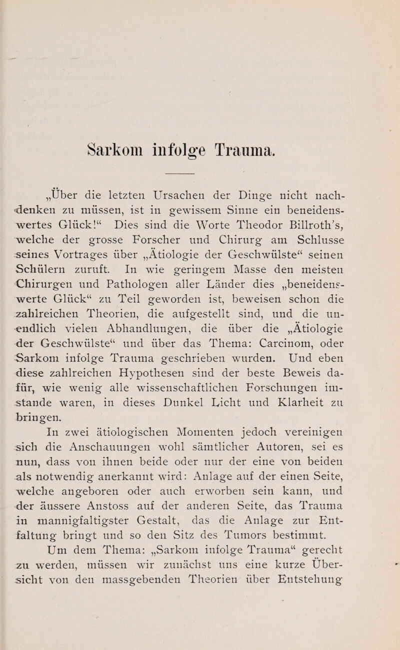 Sarkom infolge Trauma. ♦ • „Über die letzten Ursachen der Dinge nicht nach- denken zn müssen, ist in gewissem Sinne ein beneidens¬ wertes Glück!“ Dies sind die Worte Theodor Billroth/s, welche der grosse Forscher und Chirurg am Schlüsse seines Vortrages über „Ätiologie der Geschwülste“ seinen Schülern zuruft. In wie geringem Masse den meisten Chirurgen und Pathologen aller Länder dies „beneidens¬ werte Glück“ zu Teil geworden ist, beweisen schon die zahlreichen Theorien, die aufgestellt sind, und die un- •« endlich vielen Abhandlungen, die über die „Ätiologie der Geschwülste“ und über das Thema: Carcinom, oder Sarkom infolge Trauma geschrieben wurden. Und eben diese zahlreichen Hypothesen sind der beste Beweis da¬ für, wie wenig alle wissenschaftlichen Forschungen im¬ stande waren, in dieses Dunkel Licht und Klarheit zu bringen. In zwei ätiologischen Momenten jedoch vereinigen sich die Anschauungen wohl sämtlicher Autoren, sei es nun, dass von ihnen beide oder nur der eine von beiden als notwendig anerkannt wird: Anlage auf der einen Seite, welche angeboren oder auch erworben sein kann, und der äussere Anstoss auf der anderen Seite, das Trauma in mannigfaltigster Gestalt, das die Anlage zur Ent¬ faltung bringt und so den Sitz des Tumors bestimmt. Um dem Thema: „Sarkom infolge Trauma“ gerecht zu werden, müssen wir zunächst uns eine kurze Über¬ sicht von den massgebenden Theorien über Entstehung