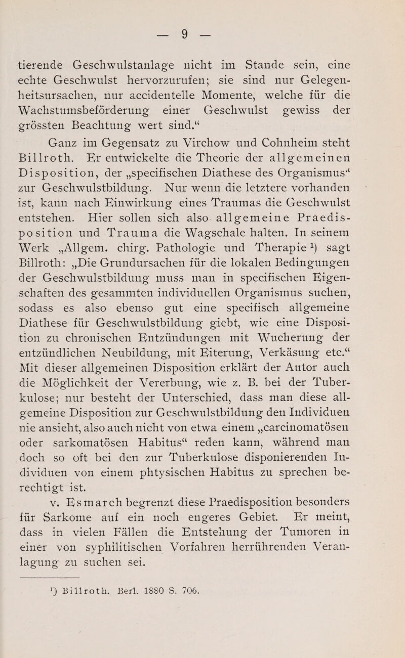 tierende Gesellwulstanlage nicht im Stande sein, eine echte Geschwulst hervorzurufen; sie sind nur Gelegen¬ heitsursachen, nur accidentelle Momente, welche für die Wachstumsbeförderung einer Geschwulst gewiss der grössten Beachtung wert sind.“ Ganz im Gegensatz zu Virchow und Cohnheim steht Billroth. Kr entwickelte die Theorie der allgemeinen Disposition, der „specifischen Diathese des Organismus“ zur Geschwulstbildung. Nur wenn die letztere vorhanden ist, kann nach Einwirkung eines Traumas die Geschwulst entstehen. Hier sollen sich also allgemeine Praedis- position und Trauma die Wagschale halten. In seinem Werk „Allgem. chirg. Pathologie und Therapie 9 sagt Billroth: „Die Grundursachen für die lokalen Bedingungen der Geschwulstbildung muss man in specifischen Eigen¬ schaften des gesammten individuellen Organismus suchen, sodass es also ebenso gut eine specifisch allgemeine Diathese für Geschwulstbildung giebt, wie eine Disposi¬ tion zu chronischen Entzündungen mit Wucherung der entzündlichen Neubildung, mit Eiterung, Verkäsung etc.“ Mit dieser allgemeinen Disposition erklärt der Autor auch die Möglichkeit der Vererbung, wie z. B. bei der Tuber¬ kulose; nur besteht der Unterschied, dass man diese all¬ gemeine Disposition zur Geschwulstbildung den Individuen nie ansieht, also auch nicht von etwa einem „carcinomatösen oder sarkomatösen Habitus“ reden kann, während man doch so oft bei den zur Tuberkulose disponierenden In¬ dividuen von einem phtysischen Habitus zu sprechen be¬ rechtigt ist. v. Esmarch begrenzt diese Praedisposition besonders für Sarkome auf ein noch engeres Gebiet. Er meint, dass in vielen Fällen die Entstehung der Tumoren in einer von syphilitischen Vorfahren herrührenden Veran¬ lagung zu suchen sei. B Billroth. Berl. 1880 S. 706.
