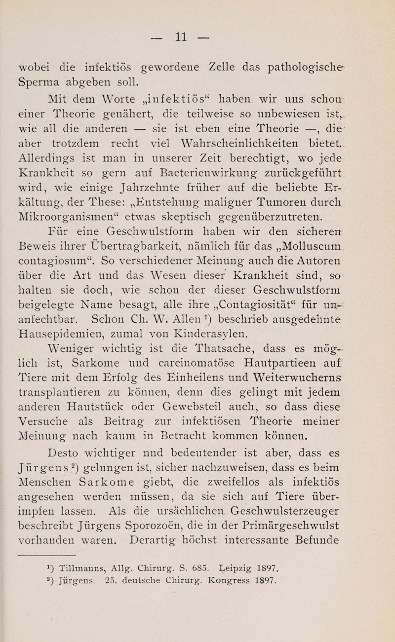 wobei die infektiös gewordene Zelle das pathologische Sperma abgeben soll. Mit dem Worte „infektiös“ haben wir uns schon einer Theorie genähert, die teilweise so unbewiesen ist, wie all die anderen — sie ist eben eine Theorie —, die- aber trotzdem recht viel Wahrscheinlichkeiten bietet.. Allerdings ist man in unserer Zeit berechtigt, wo jede Krankheit so gern auf Bacterienwirkung zurückgeführt wird, wie einige Jahrzehnte früher auf die beliebte Er¬ kältung, der These: „Entstehung maligner Tumoren durch Mikroorganismen“ etwas skeptisch gegenüberzutreten. Für eine Geschwulstform haben wir den sicheren Beweis ihrer Übertragbarkeit, nämlich für das „Molluscum contagiosum“. So verschiedener Meinung auch die Autoren über die Art und das Wesen dieser Krankheit sind, so halten sie doch, wie schon der dieser Geschwulstform beigelegte Name besagt, alle ihre „Contagiosität“ für un¬ anfechtbar. Schon Ch. W. Allen beschrieb ausgedehnte Hausepidemien, zumal von Kinderasylen. Weniger wichtig ist die Thatsache, dass es mög¬ lich ist, Sarkome und carcinomatöse Hautpartieen auf Tiere mit dem Erfolg des Einheilens und Weiterwucherns' transplantieren zu können, denn dies gelingt mit jedem anderen Hautstück oder Gewebsteil auch, so dass diese Versuche als Beitrag zur infektiösen Theorie meiner Meinung nach kaum in Betracht kommen können. Desto wichtiger nnd bedeutender ist aber, dass es Jü rgens * 2) gelungen ist, sicher nachzuweisen, dass es beim Menschen Sarkome giebt, die zweifellos als infektiös angesehen werden müssen, da sie sich auf Tiere über¬ impfen lassen. Als die ursächlichen Geschwulsterzeuger beschreibt Jürgens Sporozoen, die in der Primärgeschwulst vorhanden waren. Derartig höchst interessante Befunde Tillmanns, Allg. Chirurg. S. 6S5. Leipzig 1897. 2) Jürgens. 25. deutsche Chirurg. Kongress 1897.