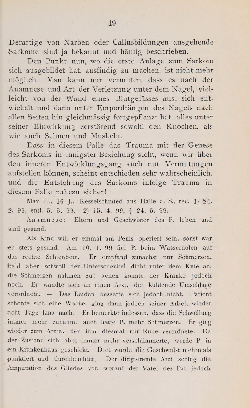 Derartige von Narben oder Callusbildungen ausgehende Sarkome sind ja bekannt und häufig beschrieben. Den Punkt nun, wo die erste Anlage zum Sarkom sieh ausgebildet hat, ausfindig zu machen, ist nicht mehr möglich. Man kann nur vermuten, dass es nach der Anamnese und Art der Verletzung unter dem Nagel, viel¬ leicht von der Wand eines Blutgefässes aus, sich ent¬ wickelt und dann unter Empordrängen des Nagels nach allen Seiten hin gleichmässig fortgepflanzt hat, alles unter seiner Einwirkung zerstörend sowohl den Knochen, als wie auch Sehnen und Muskeln. Dass in diesem Falle das Trauma mit der Genese des Sarkoms in innigster Beziehung steht, wenn wir über den inneren Entwicklungsgang auch nur Vermutungen aufstellen können, scheint entschieden sehr wahrscheinlich, und die Entstehung des Sarkoms infolge Trauma in diesem BAalle nahezu sicher! Max H., 16 J., Kesselschmied aus Halle a. S., rec. 1) 24. 2. 99, entl. 5. 3. 99. 2) 15. 4. 99, f 24. 5. 99. Anamnese: Eltern und Geschwister des P. leben und sind gesund. Als Kind will er einmal am Penis operiert sein, sonst war er stets gesund. Am 10. 1. 99 fiel P. beim Wasserholen auf das rechte Schienbein. Er empfand zunächst nur Schmerzen, bald aber schwoll der Unterschenkel dicht unter dem Knie an, die Schmerzen nahmen zu; gehen konnte der Kranke jedoch noch. Er wandte sich an einen Arzt, der kühlende Umschläge verordnete. — Das Leiden besserte sich jedoch nicht. Patient schonte sich eine Woche, ging dann jedoch seiner Arbeit wieder acht Tage lang nach. Er bemerkte indessen, dass die Schwellung immer mehr zunahm, auch hatte P. mehr Schmerzen. Er ging wieder zum Arzte, der ihm diesmal nur Ruhe verordnete. Da der Zustand sich aber immer mehr verschlimmerte, wurde P. in ein Krankenhaus geschickt. Dort wurde die Geschwulst mehrmals punktiert und durchleuchtet. Der dirigierende Arzt schlug die Amputation des Gliedes vor, worauf der Vater des Pat. jedoch