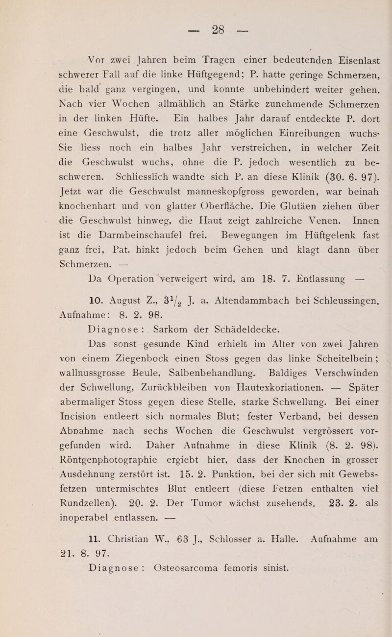 Vor zwei Jahren beim Tragen einer bedeutenden Eisenlast schwerer Fall auf die linke Hiiftgegend; P. hatte geringe Schmerzen, die bald ganz vergingen, und konnte unbehindert weiter gehen. Nach vier Wochen allmählich an Stärke zunehmende Schmerzen in der linken Hüfte. Ein halbes Jahr darauf entdeckte P. dort eine Geschwulst, die trotz aller möglichen Einreibungen wuchs* Sie liess noch ein halbes Jahr verstreichen, in welcher Zeit die Geschwulst wuchs, ohne die P. jedoch wesentlich zu be¬ schweren. Schliesslich wandte sich P. an diese Klinik (30. 6. 97). Jetzt war die Geschwulst manneskopfgross geworden, war beinah knochenhart und von glatter Oberfläche. Die Glutäen ziehen über die Geschwulst hinweg, die Haut zeigt zahlreiche Venen. Innen ist die Darmbeinschaufel frei. Bewegungen im Hüftgelenk fast ganz frei, Pat. hinkt jedoch beim Gehen und klagt dann über Schmerzen. — Da Operation verweigert wird, am 18. 7. Entlassung — 10. August Z., 31/2 J. a. Altendammbach bei Schleussingen. Aufnahme: 8. 2. 98. Diagnose : Sarkom der Schädeldecke. Das sonst gesunde Kind erhielt im Alter von zwei Jahren von einem Ziegenbock einen Stoss gegen das linke Scheitelbein; wallnussgrosse Beule, Salbenbehandlung. Baldiges Verschwinden der Schwellung, Zurückbleiben von Hautexkoriationen. — Später abermaliger Stoss gegen diese Stelle, starke Schwellung. Bei einer Incision entleert sich normales Blut; fester Verband, bei dessen Abnahme nach sechs Wochen die Geschwulst vergrössert vor¬ gefunden wird. Daher Aufnahme in diese Klinik (8. 2. 98). Röntgenphotographie ergiebt hier, dass der Knochen in grosser Ausdehnung zerstört ist. 15. 2. Punktion, bei der sich mit Gewebs- fetzen untermischtes Blut entleert (diese Fetzen enthalten viel Rundzellen). 20. 2. Der Tumor wächst zusehends. 23. 2. als. inoperabel entlassen. — 11. Christian W., 63 J., Schlosser a. Halle. Aufnahme am 21. 8. 97. Diagnose : Osteosarcoma femoris sinist.