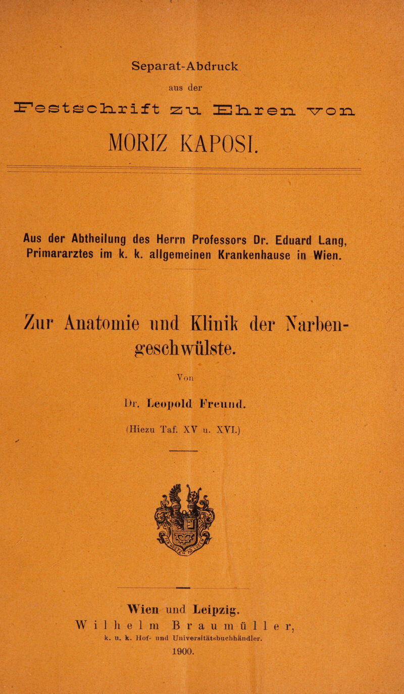 Separat-Abdruck aus der ZE^estIxrift zul 3EUliren von MORE KAPOSI. Aus der Abtheilung des Herrn Professors Dr. Eduard Lang, Primararztes im k. k. allgemeinen Krankenhause in Wien. Zur Anatomie und Klinik der Narben- geschwiilste. Yon Dr. Leopold Freund. (Hiezu Taf. XY u. XYI.) Wien und Leipzig. Wilhelm B r a u m u 1 1 e r, k. u. k. Hof- und Universitatsbuchhandler. 1900.