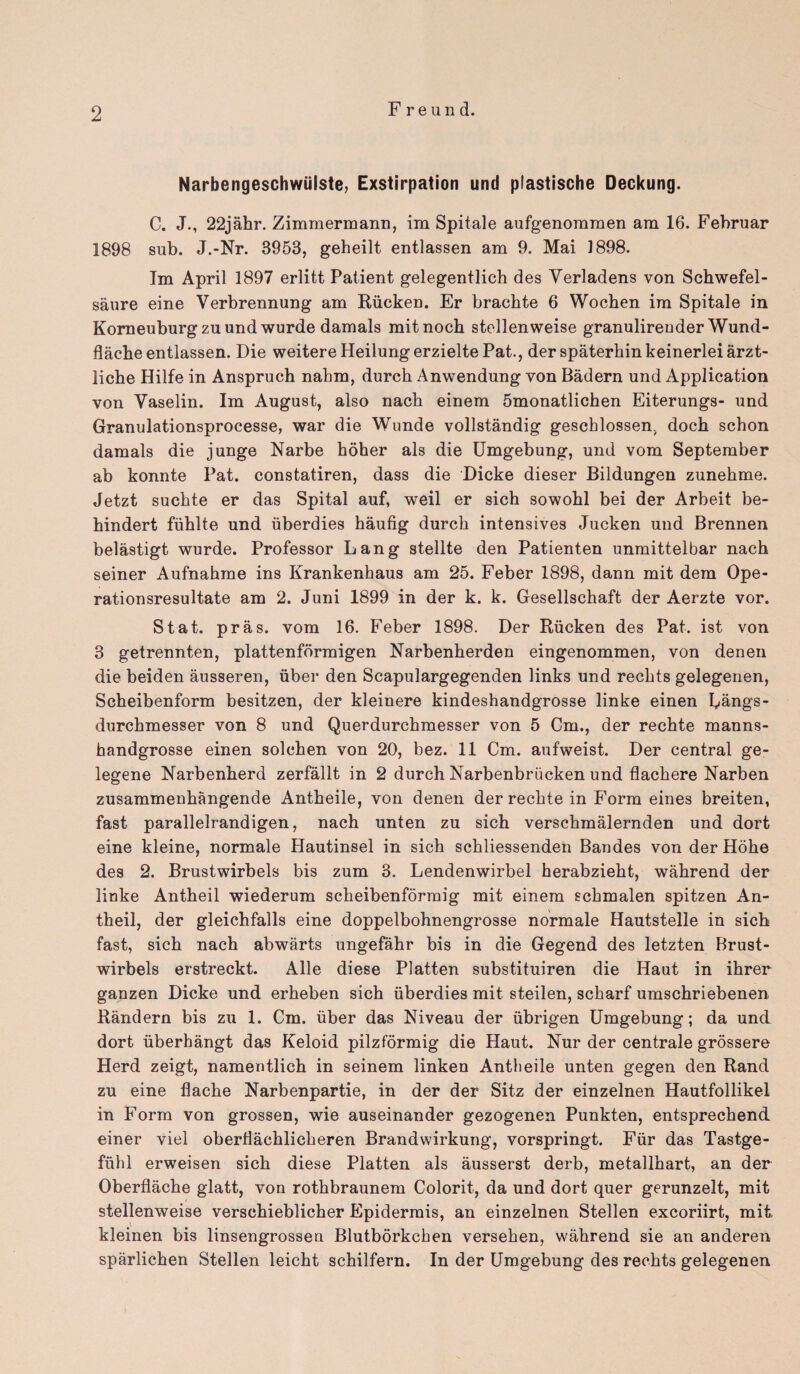 Narbengeschwiilste, Exstirpation und plastische Deckung. C. J., 22jahr. Zimmermann, im Spitale aufgenommen am 16. Februar 1898 sub. J.-Nr. 3953, geheilt entlassen am 9. Mai 1898. Im April 1897 erlitt Patient gelegentlich des Yerladens von Schwefel- saure eine Yerbrennung am Riicken. Er brachte 6 Wochen im Spitale in Korneuburgzuund wurde damals mitnoch stellenweise granulireuder Wund- flache entlassen. Die weitere Heilungerzielte Pat., der spaterhinkeinerlei arzt- liche Hilfe in Anspruch nabm, durch Anwendung von Badern und Application von Vaselin. Im August, also nack einem 5monatlichen Eiterungs- und Granulationsprocesse, war die Wunde vollstandig gescklossen. doch schon damals die junge Narbe hoher als die Umgebung, und vom September ab konnte Pat. constatiren, dass die Dicke dieser Bildungen zunehme. Jetzt sucbte er das Spital auf, weil er sich sowohl bei der Arbeit be- hindert fuhlte und iiberdies haufig durch intensives Jucken und Brennen belastigt wurde. Professor Lang stellte den Patienten unmittelbar nach seiner Aufnahme ins Krankenhaus am 25. Feber 1898, dann mit dem Ope- rationsresultate am 2. Juni 1899 in der k. k. Gesellschaft der Aerzte vor. St at. pras. vom 16. Feber 1898. Der Riicken des Pat. ist von 3 getrennten, plattenformigen Narbenherden eingenommen, von denen die beiden ausseren, iiber den Scapulargegenden links und reckts gelegenen, Scheibenform besitzen, der kleinere kindeshandgrosse linke einen Langs- durckmesser von 8 und Querdurchmesser von 5 Cm., der rechte manns- kandgrosse einen solcken von 20, bez. 11 Cm. aufweist. Der central ge- legene Narbenherd zerfallt in 2 durch Narbenbriicken und flachere Narben zusammenhangende Antkeile, von denen der rechte in Form eines breiten, fast parallelrandigen, nach unten zu sich verschmalernden und dort eine kleine, normale Hautinsel in sich sckliessenden Bandes von der Hohe des 2. Brustwirbels bis zum 3. Lendenwirbel herabzieht, wahrend der linke Antheil wiederum scheibenformig mit einem schmalen spitzen An- theil, der gleichfalls eine doppelbohnengrosse normale Hautstelle in sich fast, sich nach abwarts ungefahr bis in die Gegend des letzten Brust¬ wirbels erstreckt. Alle diese Platten substituiren die Iiaut in ihrer ganzen Dicke und erheben sich iiberdies mit steilen, scharf umschriebenen Randern bis zu 1. Cm. iiber das Niveau der iibrigen Umgebung; da und dort iiberhangt das Keloid pilzformig die Haut. Nur der centrale grossere Herd zeigt, namentlich in seinem linken Antheile unten gegen den Rand zu eine flache Narbenpartie, in der der Sitz der einzelnen Hautfollikel in Form von grossen, wie auseinander gezogenen Punkten, entsprechencL einer viel oberHachlicheren Brandwirkung, vorspringt. Fiir das Tastge- fuhl erweisen sich diese Platten als ausserst derb, metallhart, an der Oberflache glatt, von rothbraunem Colorit, da und dort quer gerunzelt, mit stellenweise verschieblicher Epidermis, an einzelnen Steilen excoriirt, mit, kleinen bis linsengrossen Blutborkchen versehen, wahrend sie an anderen sparlichen Steilen leicht schilfern. In der Umgebung des rechts gelegenen