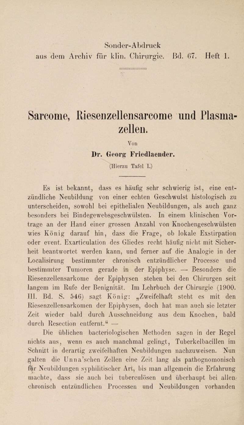 Sonder-Abdruck aus dem Archiv für klin. Chirurgie, ßd. 67. Heft 1. Sarcome, Riesenzellensarcome und Plasma zellen. Von Dr. Georg Friecllaender. (Hierzu Tafel L) Es ist bekannt, dass es häufig sehr schwierig ist, eine ent¬ zündliche Neubildung von einer echten Geschwulst histologisch zu unterscheiden, sowohl bei epithelialen Neubildungen, als auch ganz besonders bei Bindegewebsgeschwülsten. In einem klinischen Vor¬ trage an der Hand einer grossen Anzahl von Knochengeschwülsten wies König darauf hin, dass die Frage, ob lokale Exstirpation oder event. Exarticulation des Gliedes recht häufig nicht mit Sicher¬ heit beantwortet werden kann, und ferner auf die Analogie in der Localisirung bestimmter chronisch entzündlicher Processe und bestimmter Tumoren gerade in der Epiphyse. — Besonders die Riesenzellensarkome der Epiphysen stehen bei den Chirurgen seit langem im Rufe der Benignität. Im Lehrbuch der Chirurgie (1900. III. Bd. S. 546) sagt König: „Zweifelhaft steht es mit den Riesenzellensarkomen der Epiphysen, doch hat man auch sie letzter Zeit wieder bald durch Ausschneidung aus dem Knochen, bald durch Resection entfernt.u — Die üblichen bacteriologischen Methoden sagen in der Regel nichts aus, wenn es auch manchmal gelingt, Tuberkelbacillen im Schnitt in derartig zweifelhaften Neubildungen nachzuweisen. Nun galten die Unna’schen Zellen eine Zeit lang als pathognomonisch fyr Neubildungen syphilitischer Art, bis man allgemein die Erfahrung machte, dass sie auch bei tuberculösen und überhaupt bei allem chronisch entzündlichen Processen und Neubildungen vorhanden