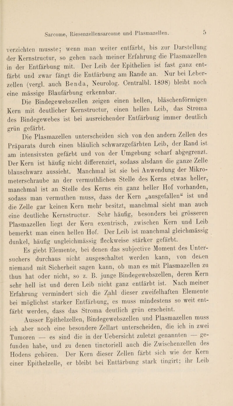 verzichten musste; wenn man weiter entfärbt, bis zur Darstellung der Kernstructur, so gehen nach meiner Erfahrung die Plasmazellen in der Entfärbung mit. Der Leib der Epithelien ist fast ganz ent¬ färbt und zwar fängt die Entfärbung am Rande an. Nur bei Leber¬ zellen (vergl. auch Benda, Neurolog. Centralbl. 1898) bleibt noch eine mässige Blaufärbung erkennbar. Die Bindegewebszellen zeigen einen hellen, bläschentörmigen Kern mit deutlicher Kernstructur, einen hellen Leib, das Stroma des Bindegewebes ist bei ausreichender Entfärbung immer deutlich grün gefärbt. Die Plasmazellen unterscheiden sich von den andern Zellen des Präparats durch einen bläulich schwarzgefärbten Leib, der Rand ist am intensivsten gefärbt und von der Umgebung scharf abgegrenzt. Der Kern ist häufig nicht differenzirt, sodass alsdann die ganze Zelle blau schwarz aussieht. Manchmal ist sie bei Anwendung der Mikro¬ meterschraube an der vermuthlichen Stelle des Kerns etwas heller, manchmal ist an Stelle des Kerns ein ganz hellei Hof vorhanden, sodass man vermuthen muss, dass der Kern „ausgefallen“ ist und die Zelle gar keinen Kern mehr besitzt, manchmal sieht man auch eine deutliche Kernstructur. Sehr häufig, besonders bei grösseren Plasmazellen liegt der Kern exentrisch, zwischen Kern und Leib bemerkt man einen hellen Hof. Der Leib ist manchmal gleichmässig dunkel, häufig ungleichmässig fleckweise stärker gefärbt. Es giebt Elemente, bei denen das subjective Moment des Unter¬ suchers durchaus nicht ausgeschaltet werden kann, von denen niemand mit Sicherheit sagen kann, ob man es mit Plasmazellen zu thun hat oder nicht, so z. B. junge Bindegewebszellen, deren Kern sehr hell ist und deren Leib nicht ganz entfärbt ist. Nach meiner Erfahrung vermindert sich die Zahl dieser zweifelhaften Elemente bei möglichst starker Entfärbung, es muss mindestens so weit ent¬ färbt werden, dass das Stroma deutlich grün erscheint. Ausser Epithel zellen, Bindegewebszellen und Plasmazellen muss ich aber noch eine besondere Zellart unterscheiden, die ich in zwei Tumoren — es sind die in der Uebersicht zuletzt genannten ge¬ funden habe, und zu denen tinctoriell auch die Zwischenzeiten des Hodens gehören. Der Kern dieser Zellen färbt sich wie dei Kern einer Epithelzelle, er bleibt bei Entfärbung stark tingirt, ihi Leib i