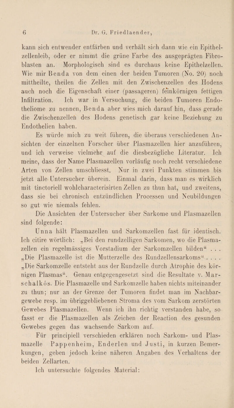 kann sich entwender entfärben und verhält sich dann wie ein Epithel¬ zellenleib, oder er nimmt die grüne Farbe des ausgeprägten Fibro¬ blasten an. Morphologisch sind es durchaus keine Epithelzellen. Wie mir Benda von dem einen der beiden Tumoren (No. 20) noch mittheilte, theilen die Zellen mit den Zwischenzellen des Hodens auch noch die Eigenschaft einer (passageren) feinkörnigen fettigen Infiltration. Ich war in Versuchung, die beiden Tumoren Endo- theliome zu nennen, Benda aber wies mich daraufhin, dass gerade die Zwischenzellen des Plodens genetisch gar keine Beziehung zu Endothelien haben. Es würde mich zu weit führen, die überaus verschiedenen An¬ sichten der einzelnen Forscher über Plasmazellen hier anzuführen, und ich verweise vielmehr auf die diesbezügliche Literatur. Ich meine, dass der Name Plasmazellen vorläufig noch recht verschiedene Arten von Zellen umschliesst. Nur in zwei Punkten stimmen bis jetzt alle Entersucher überein. Einmal darin, dass man es wirklich mit tinctoriell wohlcharacterisirten Zellen zu thun hat, und zweitens, dass sie bei chronisch entzündlichen Processen und Neubildungen so gut wie niemals fehlen. Die Ansichten der Untersucher über Sarkome und Plasmazellen sind folgende: Unna hält Plasmazellen und Sarkomzellen fast für identisch. Ich citire wörtlich: „Bei den rundzeiligen Sarkomen, wo die Plasma¬ zellen ein regelmässiges Vorstadium der Sarkomzellen bilden“ . . . „Die Plasmazelle ist die Mutterzelle des Rundzellensarkoms“ .... „Die Sarkomzelle entsteht aus der Rundzelle durch Atrophie des kör¬ nigen Plasmas“. Genau entgegengesetzt sind die Resultate v. Mar¬ sch alk 6 s. Die Plasmazelle und Sarkomzelle haben nichts miteinander zu thun; nur an der Grenze der Tumoren findet man im Nachbar¬ gewebe resp. im übriggebliebenen Stroma des vom Sarkom zerstörten Gewmbes Plasmazellen. Wenn ich ihn richtig verstanden habe, so fasst er die Plasmazellen als Zeichen der Reaction des gesunden Gewebes gegen das wachsende Sarkom auf. Für principiell verschieden erklären noch Sarkom- und Plas¬ mazelle Pappen he im, Enderlen und Justi, in kurzen Bemer¬ kungen, geben jedoch keine näheren Angaben des Verhaltens der beiden Zellarten. Ich untersuchte folgendes Material: