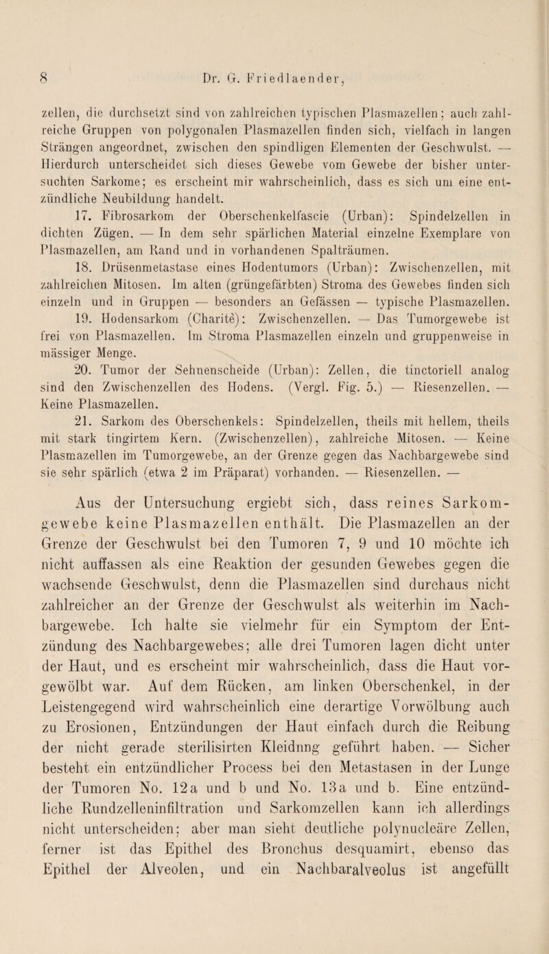 zellen, die durchsetzt sind von zahlreichen typischen Plasmazellen; auch zahl¬ reiche Gruppen von polygonalen Plasmazellen finden sich, vielfach in langen Strängen angeordnet, zwischen den spindligen Elementen der Geschwulst, — Hierdurch unterscheidet sich dieses Gewebe vom Gewebe der bisher unter¬ suchten Sarkome; es erscheint mir wahrscheinlich, dass es sich um eine ent¬ zündliche Neubildung handelt. 17. Fibrosarkom der Oberschenkelfascie (Urban): Spindelzellen in dichten Zügen. — In dem sehr spärlichen Material einzelne Exemplare von Plasmazellen, am Rand und in vorhandenen Spalträumen. 18. Drüsenmetastase eines Hodentumors (Urban): Zwischenzellen, mit zahlreichen Mitosen. Im alten (grüngefärbten) Stroma des Gewebes finden sich einzeln und in Gruppen — besonders an Gefässen — typische Plasmazellen. 19. Hodensarkom (Charite): Zwischenzeiten. — Das Tumorgewebe ist frei v.on Plasmazellen. Im Stroma Plasmazellen einzeln und gruppenweise in mässiger Menge. 20. Tumor der Sehnenscheide (Urban): Zellen, die tinctoriell analog sind den Zwischenzellen des Hodens. (Yergl. Fig. 5.) — Riesenzellen. — Keine Plasmazellen. 21. Sarkom des Oberschenkels: Spindelzellen, theils mit hellem, theils mit stark tingirtem Kern. (Zwischenzeiten), zahlreiche Mitosen. — Keine Plasmazellen im Tumorgewebe, an der Grenze gegen das Nachbargewebe sind sie sehr spärlich (etwa 2 im Präparat) vorhanden. — Riesenzellen. — Aus der Untersuchung ergiebt sich, dass reines Sarkom¬ gewebe keine Plasmazellen enthält. Die Plasmazellen an der Grenze der Geschwulst bei den Tumoren 7, 9 und 10 möchte ich nicht auffassen als eine Reaktion der gesunden Gewebes gegen die wachsende Geschwulst, denn die Plasmazellen sind durchaus nicht zahlreicher an der Grenze der Geschwulst als weiterhin im Nach¬ bargewebe. Ich halte sie vielmehr für ein Symptom der Ent¬ zündung des Nachbargewebes; alle drei Tumoren lagen dicht unter der Haut, und es erscheint mir wahrscheinlich, dass die Haut vor¬ gewölbt war. Auf dem Rücken, am linken Oberschenkel, in der Leistengegend wird wahrscheinlich eine derartige Vorwölbung auch zu Erosionen, Entzündungen der Haut einfach durch die Reibung der nicht gerade sterilisirten Kleidung geführt haben. — Sicher besteht ein entzündlicher Process bei den Metastasen in der Lunge der Tumoren No. 12 a und b und No. 13a und b. Eine entzünd¬ liche Rundzelleninfiltration und Sarkomzellen kann ich allerdings nicht unterscheiden; aber man sieht deutliche polynucleäre Zellen, ferner ist das Epithel des Bronchus desquamirt, ebenso das Epithel der Alveolen, und ein Nachbaralveolus ist angefüllt