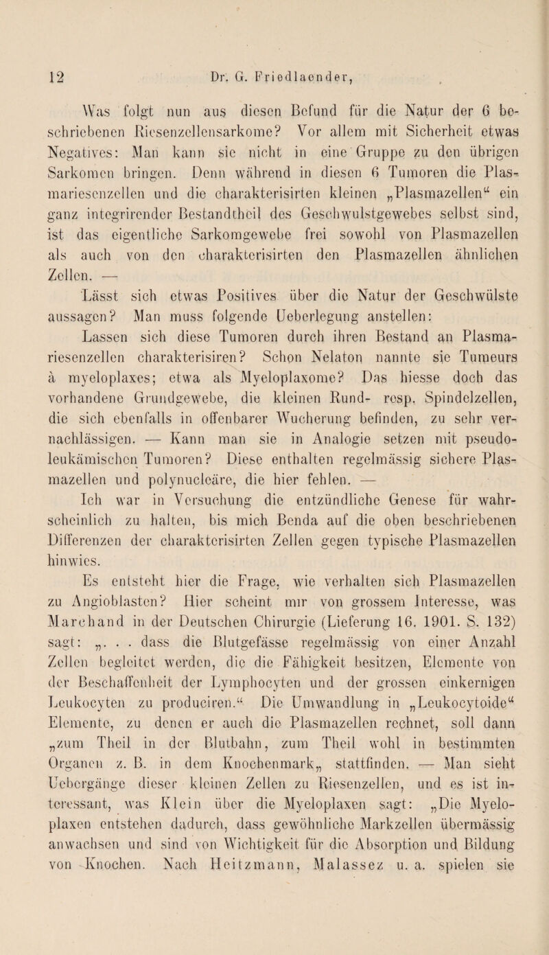 Was folgt nun aus diesen Befund für die Natur der 6 be¬ schriebenen Riesenzellensarkome? Vor allem mit Sicherheit etwas Negatives: Man kann sic nicht in eine Gruppe zn den übrigen Sarkomen bringen. Denn während in diesen 6 Tumoren die Pias- mariescnzcllen und die charakterisirten kleinen „Plasmazellen“ ein ganz integrirender Bestandtheil des Geschwulstgewebes selbst sind, ist das eigentliche Sarkomgewebe frei sowohl von Plasmazellen als auch von den charakterisirten den Plasmazellen ähnlichen Zellen. — Lässt sich etwas Positives über die Natur der Geschwülste aussagen? Man muss folgende Ueberlegung anstellen: Lassen sich diese Tumoren durch ihren Bestand an Plasma¬ riesenzellen charakterisiren? Schon Nelaton nannte sie Turneurs ä myeloplaxes; etwa als Myeloplaxome? Das hiesse doch das vorhandene Grundgewebe, die kleinen Rund- resp. Spindelzellen, die sich ebenfalls in offenbarer Wucherung befinden, zu sehr ver¬ nachlässigen. — Kann man sie in Analogie setzen mit pseudo¬ leukämischen Tumoren? Diese enthalten regelmässig sichere Plas¬ mazellen und polynuclcäre, die hier fehlen. — Ich war in Versuchung die entzündliche Genese für wahr¬ scheinlich zu halten, bis mich Benda auf die oben beschriebenen Differenzen der charakterisirten Zellen gegen typische Plasmazellen hinwics. Es entsteht hier die Frage, wie verhalten sich Plasmazellen zu Angioblasten? Hier scheint mir von grossem Interesse, was Marehand in der Deutschen Chirurgie (Lieferung 16. 1901. S. 132) sagt: „. . . dass die Blutgefässe regelmässig von einer Anzahl Zellen begleitet werden, die die Fähigkeit besitzen, Elemente von der Beschaffenheit der Lymphocyten und der grossen einkernigen Leu ko cy teil zu produciren.“ Die Umwandlung in „Leukocytoide“ Elemente, zu denen er auch die Plasmazellen rechnet, soll dann „zum Theil in der Blutbahn, zum Theil wohl in bestimmten Organen z. B. in dem Knochenmark,, stattfinden. — Man sieht Uebcrgänge dieser kleinen Zeilen zu Riesenzellen, und es ist in¬ teressant, was Klein über die Myeloplaxen sagt: „Die Myelo- plaxen entstehen dadurch, dass gewöhnliche Markzellen übermässig an wachsen und sind von Wichtigkeit für die Absorption und Bildung von Knochen. Nach Heitzmann, Malassez u. a. spielen sie