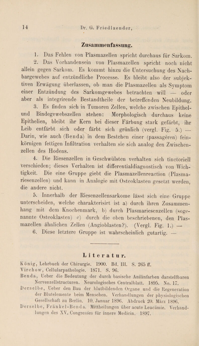 Dr. Gi F r i e d 1 a e n d er, Zusammenfassung. 1. Das Fehlen von Plasmazellen spricht durchaus für Sarkom. 2. Das Vorhandensein von Flasmazellen spricht noch nicht allein gegen Sarkom. Es kommt hinzu die Untersuchung des Nach¬ bargewebes auf entzündliche Processe. Es bleibt also der subjek¬ tiven Erwägung überlassen, ob man die Plasmazellen als Symptom einer Entzündung des Sarkomgewebes betrachten will — oder aber als integrirende Bestandtheile der betreffenden Neubildung. 3. Es finden sich in Tumoren Zellen, welche zwischen Epithel- und Bindegewebszellen stehen: Morphologisch durchaus keine Epithelien, bleibt ihr Kern bei dieser Färbung stark gefärbt, ihr Leib entfärbt sich oder färbt sich grünlich (vergl. Fig. 5.) — Darin, wie auch (Benda) in dem Bestehen einer (passageren) fein¬ körnigen fettigen Infiltration verhalten sie sich analog den Zwischen¬ zellen des Hodens. 4. Die Riesenzellen in Geschwülsten verhalten sich tinctoriell verschieden; dieses Verhalten ist differentialdiagnostisch von Wich¬ tigkeit. Die eine Gruppe giebt die Plasmazellenreaction (Plasma¬ riesenzellen) und kann in Analogie mit Osteoklasten gesetzt werden, die andere nicht. o. Innerhalb der Riesenzellensarkome lässt sich eine Gruppe unterscheiden, welche charakterisirt ist a) durch ihren Zusammen¬ hang mit dem Knochenmark, b) durch Plasmariesenzellen (soge¬ nannte Osteoklasten) o) durch die oben beschriebenen, den Plas¬ mazellen ähnlichen Zellen (Angioblasten?). (Vergl. Fig. 1.) — 6. Diese letztere Gruppe ist wahrscheinlich gutartig. — Literatu r. König, Lehrbuch der Chirurgie. 1900. Bd. III. S. 265 ff. Vircliow, Cellularpathologie. 1871. S. 96. Ben da, Ueber die Bedeutung der durch basische Anilinfarben darstellbaren Nervenzellstructuren. Neurologisches Centralblatt. 1895. No. 17. Derselbe, Ueber den Bau der blutbildenden Organe und die Regeneration der Blutelemente beim Menschen. Verhandlungen der physiologischen Gesellschaft zu Berlin. 10. Januar 1896. Abdruck 20. März 1896. Derselbe, Fränkel-Benda. Mittheilungen über acute Leucämie. Verhand¬ lungen des XV. Congresses für innere Medicin. 1897.