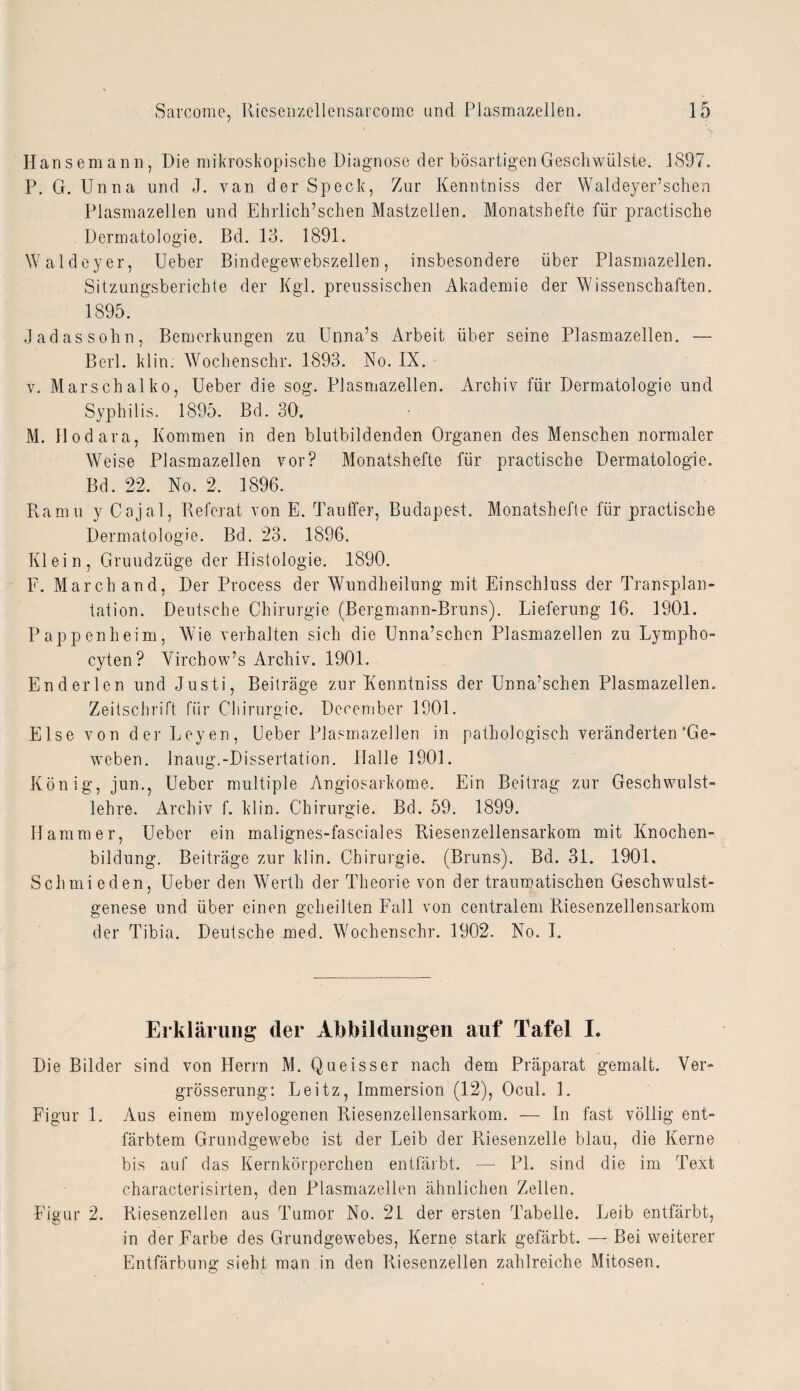 Hansemann, Die mikroskopische Diagnose der bösartigen Geschwülste. 1897. P. G. Unna und J. van der Speck, Zur Kenntniss der Waldeyer’schen Plasmazellen und Ehrlich’schen Mastzellen. Monatshefte für practische Dermatologie. Bd. 13. 1891. Waldeyer, Ueber Bindegewebszellen, insbesondere über Plasmazellen. Sitzungsberichte der Kgl. preussischen Akademie der Wissenschaften. 1895. Jadassohn, Bemerkungen zu Unna’s Arbeit über seine Plasmazellen. — Berl. klin. Wochenschr. 1893. No. IX. v. Marschalko, Ueber die sog. Plasmazellen. Archiv für Dermatologie und Syphilis. 1895. Bd. 30. M. Hodara, Kommen in den blutbildenden Organen des Menschen normaler Weise Plasmazellen vor? Monatshefte für practische Dermatologie. Bd. 22. No. 2. 1896. Ramu y Cajal, Referat von E. Tauffer, Budapest. Monatshefte für practische Dermatologie. Bd. 23. 1896. Klein, Gruudzüge der Histologie. 1890. F. March and, Der Process der Wundheilung mit Einschluss der Transplan¬ tation. Deutsche Chirurgie (Bergmann-Bruns). Lieferung 16. 1901. Pappen heim, Wie verhalten sich die Unna’schcn Plasmazellen zu Lympho- cyten? Virchow’s Archiv. 1901. En der len und Justi, Beiträge zur Kenntniss der Unna’schen Plasmazellen. Zeitschrift für Chirurgie. December 1901. Else von derLeyen, Ueber Plasmazellen in pathologisch veränderten‘Ge¬ weben. Inaug.-Dissertation. Halle 1901. König, jun., Ueber multiple Angiosarkome. Ein Beitrag zur Geschwulst¬ lehre. Archiv f. klin. Chirurgie. Bd. 59. 1899. Hammer, Ueber ein malignes-fasciales Riesenzellensarkom mit Knochen¬ bildung. Beiträge zur klin. Chirurgie. (Bruns). Bd. 31. 1901. Schmi eden, Ueber den Werth der Theorie von der traumatischen Geschwulst¬ genese und über einen geheilten Fall von centralem Riesenzellensarkom der Tibia. Deutsche med. Wochenschr. 1902. No. I. Erklärung der Abbildungen auf Tafel I. Die Bilder sind von Herrn M. Queisser nach dem Präparat gemalt. Ver- grösserung: Leitz, Immersion (12), Ocul. 1. Figur 1. Aus einem myelogenen Riesenzellensarkom. — In fast völlig ent¬ färbtem Grundgewebe ist der Leib der Riesenzelle blau, die Kerne bis auf das Kernkörperchen entfärbt. — PL sind die im Text characterisirten, den Plasmazellen ähnlichen Zellen. Figur 2. Riesenzellen aus Tumor No. 21 der ersten Tabelle. Leib entfärbt, in der Farbe des Grundgewebes, Kerne stark gefärbt. — Bei weiterer Entfärbung sieht man in den Riesenzellen zahlreiche Mitosen.