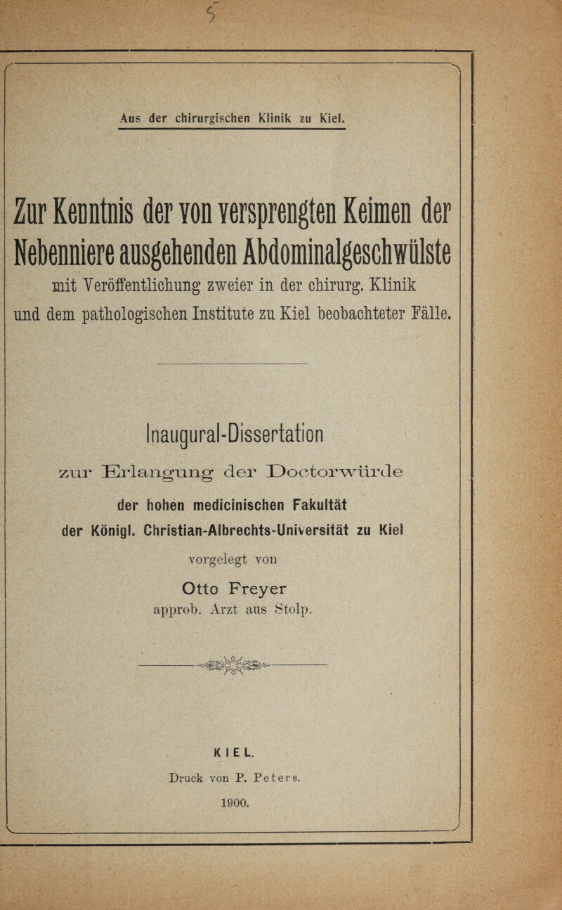 r Aus der chirurgischen Klinik zu Kiel. Zür KenntDls der Yon yersprengten Reimen der Nebenniere ansgehenden Äbdominalgeschwülste mit Veröffentlichung zweier in der Chirurg, Klinik und dem pathologischen Institute zu Kiel heohachteter Fälle. Inaugural-Dissertation zur Erlangung der üoctorwtirJe der hohen medicinischen Fakultät der König!. Christian-Albrechts-Universität zu Kiel vorgelegt von Otto Frey er approb. Arzt aus Stolp. KIEL. Druck von P. Peters. 1900. <_^^