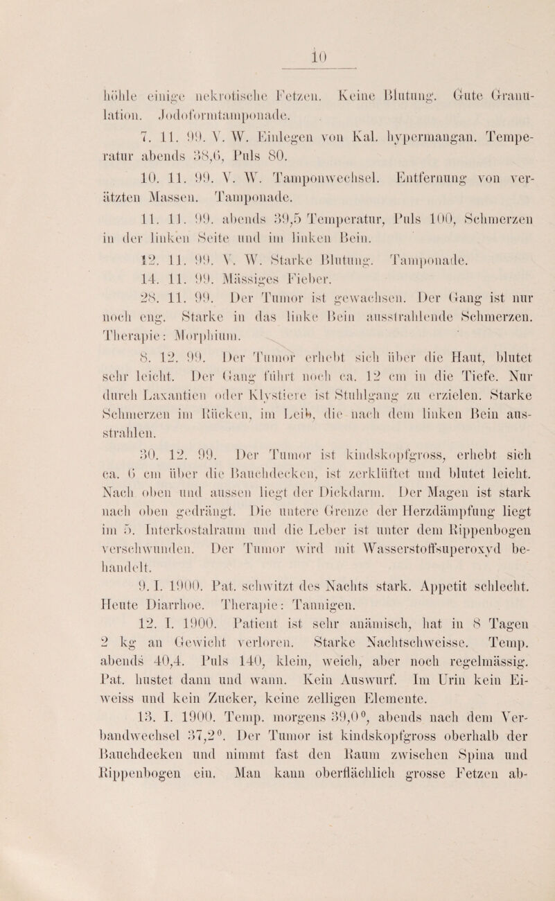 höhle eiuig,’C iiekretisehe l'etzen. Keine Biiitnng. Griite G-ranu- latioii. Jodötornitanipoiiade. 7. 11. 00. V. W. Einlegen von KaL hypermangan. Tempe¬ ratur abends Euls 80. 10. 11. 00. V. W. Tampomvechsel. Entfernung von ver- ätzten Massen. Tamponade. 11. 11. 00. abends 00^5 Temperatuy Puls 100^ Schmerzen in der linken Seite und im liidveii Bein. 12. 11. 00. V. IV. Starke Blutung. Tanrponade. 14. 11. 00. Massiges Eiel)er. 28. 11. 00. Der Tumor ist gewachsen. Der (lang ist nur noch eng. Starke in das liidvc Bein aussirahiende Schmerzen. Therapie: Morphium, 8. 12, 00. Der Tumor erhebt sicli über die Haut, blutet sehr leicht. Der (lang führt no(di ca. 12 cm in die Tiefe. Nur durch Laxantien oder Kh stiere ist Stuhlgang zu erzielen. Starke Sclimerzen im Bücken, im Leib, die nach dem linken Bein aus¬ strahlen. ÖO. 12. 99. Der Tumor ist kindsko])fgross^ erhebt sich ca. 0 cm ül)er die Bauclideckeip ist zerklüftet und blutet leicht. Nacli oben und aussen liegt der Dickdarm. Der Magen ist stark nach oben gedrängt. Die untere Grenze der Herzdämpfung liegt im 5. Intcrkostalraum und die Leber ist unter dem Eippenbogeii verschwunden. Der Tumor ward mit IMasserstoffsuperoxyd be¬ handelt. 9.1. 1900. Pat. sclnvitzt des Nachts stark. Appetit schlecht. Heute Diarrhoe. Therai)ie: Tannigen. 12. 1. 1900. Patient ist sehr anämisch, hat in 8 Tagen 2 kg an Gewicht verloren. Starke Nachtschweisse. Temp. abends 40,4. Puls 140, klein, weicli, aber noch regelmässig. Pat. hustet dann und wann. Kein Auswurf. Im Urin kein Ei- weiss und kein Zucker, keine zelligen Elemente. 13. 1. 1900. Temp. morgens 39,(U, abends nach dem Yer- bandwmchsel 37,2Der Tumor ist kindskopfgross oberhalb der Baucbdecken und nimmt fast den Kaum zwischen Spina und Rippenbogen ein. Man kann oberflächlich grosse Fetzen ab-