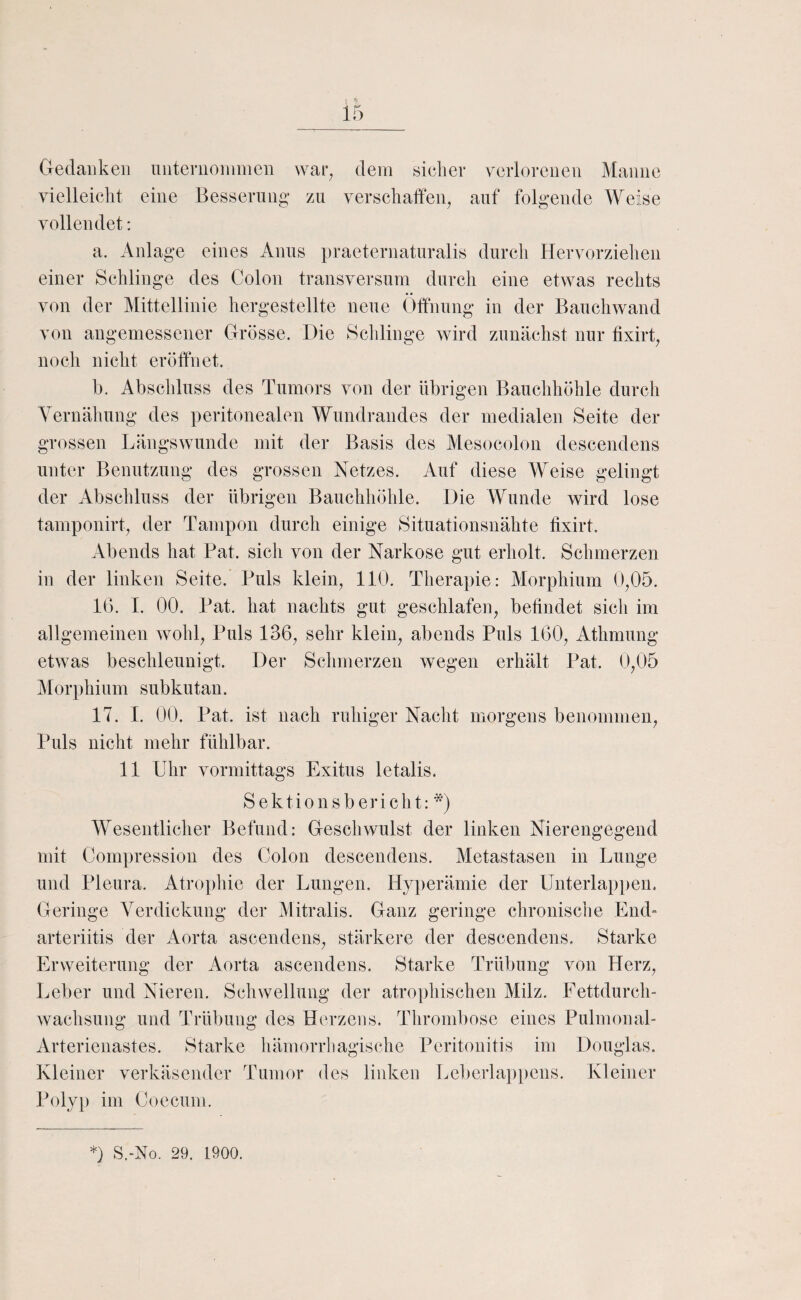 G-edaiikeii niiteriioiiimen war^ dem sicher verlorenen Manne vielleicht eine Besserung zu verschaffeig auf folgende Weise vollendet: a. Anlage eines Anus praeternaturalis durch Hervorziehen einer Schlinge des Colon transversum durch eine etwas rechts von der Mittellinie hergestellte neue Öffnung in der Bauchwand von angemessener Grösse. Die Schlinge wird zunächst nur fixirt^ noch nicht eröffnet. b. Abschluss des Tumors von der übrigen Bauchhöhle durch Yernähung des peritonealen Wundrandes der medialen Seite der grossen Längswunde mit der Basis des Mesocolon descendens unter Benutzung des grossen Netzes. Auf diese Weise gelingt der Abschluss der übrigen Bauchhöhle. Die Wunde wird lose tamponirt^ der Tampon durch einige Situationsnähte fixirt. Abends hat Bat. sich von der Narkose gut erholt. Schmerzen in der linken Seite. Puls klein^ 110. Therapie: Morphium 0,05. 16. I. 00. Pat. hat nachts gut geschlafen, beündet sich im allgemeinen wohl. Puls 136, sehr klein, abends Puls 160, Athmung etwas beschleunigt. Der Schmerzen wegen erhält Pat. 0,05 Morphium subkutan. 17. I. 00. Pat. ist nach ruhiger Nacht morgens benommen. Puls nicht mehr fühlbar. 11 Uhr vormittags Exitus letalis. Sektionsbericht; *) Wesentlicher Befund: Geschwulst der linken Nierengegend mit Compression des Colon descendens. Metastasen in Lunge und Pleura. Atrophie der Lungen. Hyperämie der Unterlapi)en. Geringe Verdickung der Mitralis. Ganz geringe chronisclie End- arteriitis der Aorta ascendens, stärkere der descendens. Starke Erweiterung der Aorta ascendens. Starke Trübung von Herz, Leber und Nieren. Schwellung der atrophischen Milz. Fettdurch¬ wachsung und Trübung des Herzens. Thrombose eines Pulmonal- Arterienastes. Starke häinorrliagische Peritonitis im Douglas. Kleiner verkäsender Tumor des linken Lel)erlap])cns. Kleiner Poly[) im Ooecum.