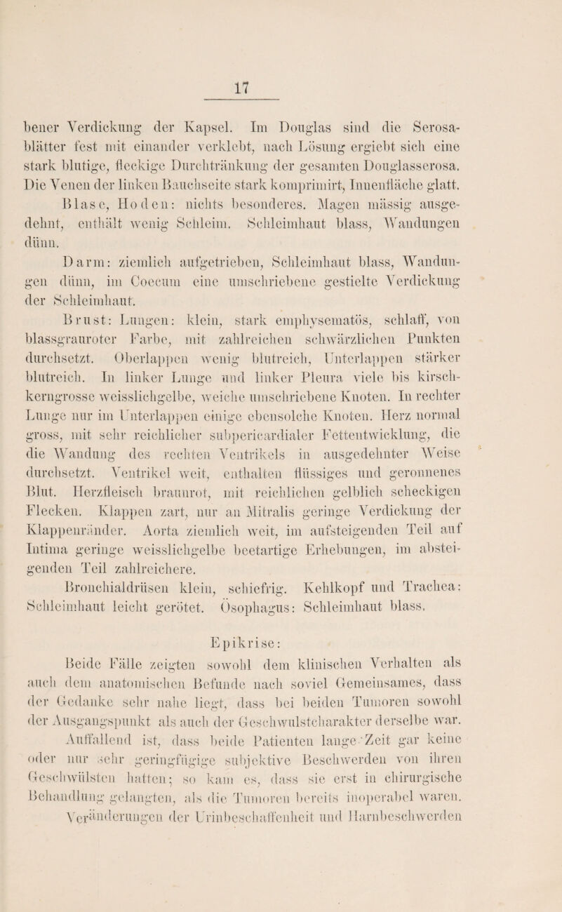 bener Yerdickuiig der Kapsel. Im Douglas sind die Serosa- blätter fest mit einander verklebt, nacli Lösung ergiel)t sich eine stark blutige, fieckige Durclitränkung der gesamten Douglasserosa. Die Venen der linken Bauchseite stark komprimirt, Innentiäche glatt. Blase, Hoden: nichts besonderes. Magen massig ausge¬ dehnt, cntliält wenig Schleim. Schleimhaut blass, Wandungen dünn. Darm: ziemlich aufgetrieben, Schleimhaut blass, Wandun¬ gen dünn, im Coecuin eine umschriebene gestielte Yerdickuiig der Schleimhaut. Brust: Lungen: klein, stark emphysematös, schlaff, von blassgraurotcr Farbe, mit zahlreiclien schwärzlichen Punkten durchsetzt. Oberlap[)eii wenig blutreich, Uiitcrlappen stärker blutreich. In linker Lunge und linker Pleura viele bis kirsch¬ kerngrosse weisslichgelbe, weiche umschriebene Knoten. In rechter Lunge nur im Lnterlappen einige ebensolche Knoten. Herz normal gross, mit sehr reicliliclier siib])ericardialer Fettentwicklung, die die Wandung des recliten Ventrikels in ausgedehnter Weise durchsetzt. Ventrikel weit, enthalten flüssiges und geronnenes Blut. Herztieisch braunrot, mit reichlichen gelblich scheckigen Flecken. Klappen zart, nur an Mitralis geringe Verdickung der Klappenrö.nder. Aorta ziemlich weit, im aufsteigenden Teil aut Intima geringe weisslichgelbe beetartige Erhebungen, im abstei¬ genden Teil zahlreichere. Bronchialdrüsen klein, schiefrig. Kehlkopf und Trachea; Schleimhaut leicht gerötet. Ösophagus: Schleimhaut blass. Epikrise: Beide Fälle zeigten sowohl dem klinischen Verhalten als auch dem anatomischen Befunde nach soviel Gemeinsames, dass der Gedanke sehr nahe lieal, dass bei beiden Tumoren sowohl der Ausgangspunkt als auch der Gesellwulstcharaktcr derselbe war. Auffallend ist, dass beide Patienten lange‘Zeit gar keine rtder nur selir geringfügige subjektive Beschvrerden von ihren Geschwülsten hatten; so kam es, dass sie erst in chirurgische Behandlung gelangten, als die Tumoren bereits inoj)eral)el waren. X'eränderungen der Uriubesclialfenheit und Harnbescliweiulen