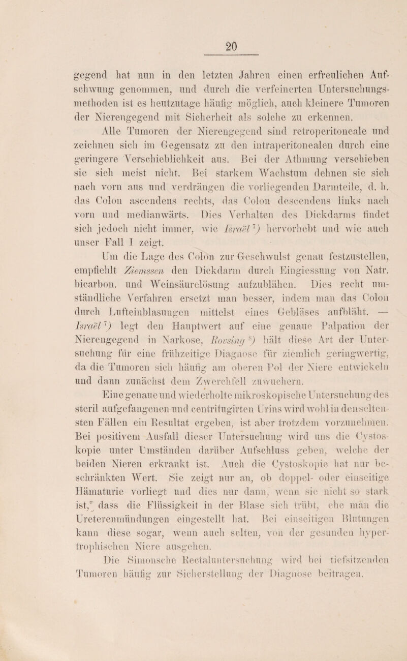 gegend hat nun in den letzten Jaliren einen erfreulichen Auf¬ schwung genommen, und durch die verfeinerten Untersucliungs- methoden ist es lieutzutage häufig möglich, auch kleinere Tumoren der Nierengegend mit Sicherheit als solche zu erkennen. Alle Tumoren der Nierengcgend sind retroperitoneale und zciclmcn sich im (regensatz zu den intraperitonealen durch eine geringere ATrschicblicldveit aus. Bei der Athmung verschieben sie sich meist niclit. Bei starkem Wachstum dehnen sie sicli nach vorn aus und verdrängen die voiiiegemlen Darmteile, d. h. das Colon ascendens rechts, das Colon descendens links nach vorn und medianwärts. Dies Verhalten des Dickdarms findet sich jedoch nicht immer, wie Israelhervorliebt und wie auch unser Fall 1 zeigt. Um die Lage des Colon zur Geschwulst genau festzustellen, empfiehlt Ziemssen den Dickdarm durch Eingiessung von Natr. bicarbon. und Weinsäurelösung aufzublähen. Dies recht um¬ ständliche Verfahren ersetzt man besser, indem man das Colon durch Lufteinblasungen mittelst eines Gebläses aufbläht. — Is) xiel \) legt den Hauptwert auf eine genaue Palpation der Nierengegend in Narkose, Eocsinc/ hält diese Art der Lbiter- suchung fdr eine frühzeitige Diagnose für ziemlich geringwertig, da die Tumoren sich häufig am oberen Pol der Niere eiitwickelü und dann zunächst dem Zwerchfell znwuclierii. Eine genaue und wiederholte mikroskopische Untersuchung des steril aufgefangenen und centrilugirten Urins wird wold in den selten¬ sten Fällen ein Kesultat ergeben, ist aber trotzdem vorzunehmen. Bei positivem Ausfall dieser Untersuchung wird uns die C} stos- kopie unter Umständen darüber Aufschluss geben, welche der beiden Nieren erkrankt ist. Auch die Cjstoskopie hat nur be¬ schränkten Wert. Sie zeigt nur an, ob doppel- oder einseitige Hämaturie vorliegt und dies nur dann, wenn sie nicht so stark ist,^ dass die Flüssigkeit in der Blase sich trübt, ehe man die Ureterenmündungen eingestellt liat. Bei einseitigen Blutungen kann diese sogar, wenn auch selten, von der gesunden livper- trophischen Niere ausgehen. Die Simoiische Kectaliiiitersiichuiig wird bei tieJsitzciiden Tumoren häidig zur Hicliersieibiiig der Diagnose beitragen.