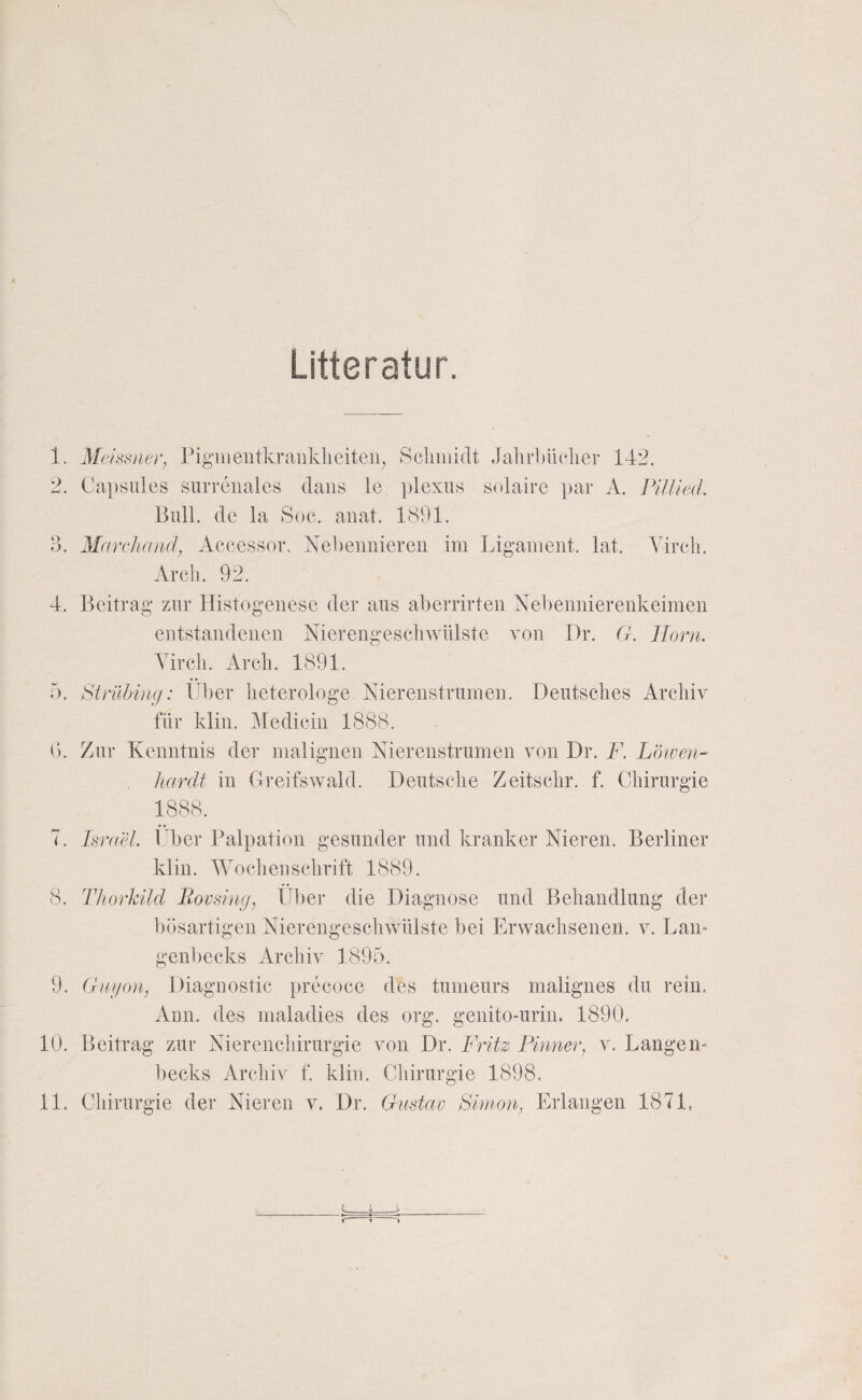 Litteratur. 1. Meissner, Pigiiientkrankliciteii^ Scliiiüdt JalnPüclier 142. 2. Capsiües siirrenales claiis le ])lexus solairc par A. Pillieci. Bull, de la Soc. anat. 1891. 3. Marchand, Aceessor. Ne])euniereii im Ligament, lat. Vircli. Arcli. 92. 4. Beitrag zur Histogeiiese der aus aberrirten Nebemiierenkeimeii entstandenen Nierengeschwiüste von Dr. G. Ilorn. Yircli. Ar eil. 1891. b. Stnlhing: Uber lieterologe Niereiistrumen. Deutsches Archiv für klin. ^ledicin 1888. B. Zur Kenntnis der malignen Xierenstrumen von Dr. F. Löiven- liardf in Greifswald. Deutsche Zeitschr. f. Chirurgie 7. Isra'd. Über Palpation gesunder und kranker Nieren. Berliner klin. Wochenschrift 1889. 8. Thovhild Bovsing, Über die Diagnose und Behandlung der bösartigen Nierengeschwülste bei Erwachsenen, v. Lam genbecks Archiv 1895. 9. (htgon, Diagnostic precoce des tumeurs malignes du rein. Aun. des maladies des org. genito-urin. 1890. 10. Beitrag zur Nierenchirurgie von Dr. Fritz Finner, v. Langen- becks Archiv f. klin. Cliirurgie 1898,