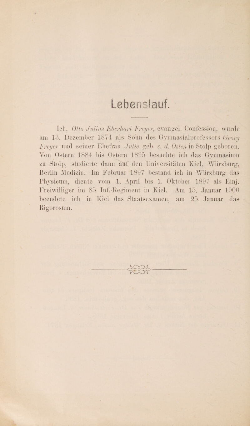 Lebenslauf. Ofio JiiJi/is Eherliarf Freyer, eyaiiLi’el. (^)nfessioii, wurde am Id. l)czem])er 1874- als 80I111 des (lymiiasialprofessors (leortj Freyer und seiner Ehefrau Julie geh. r. d. Osten in Stolp geboren. Von Ostern 1884 bis Ostern ISOf) besuclite icli das Gymnasium zu 8t()l[)^ studierte daun auf den Universitäten Kiel, AVürzburg, Berlin Medizin. Im l^el)ruar 1897 l)estand icli in AVürzburg das Pliysicuny diente vom 1. April ])is 1. Oktober 1897 als Einj. Freiwilliger im 85. Inf.-lvegiment in Kiel. Am 15. Januar 1901 ► beendete icli in Kiel das Staatsexamen; am 25. Januar das Kigorosum. o