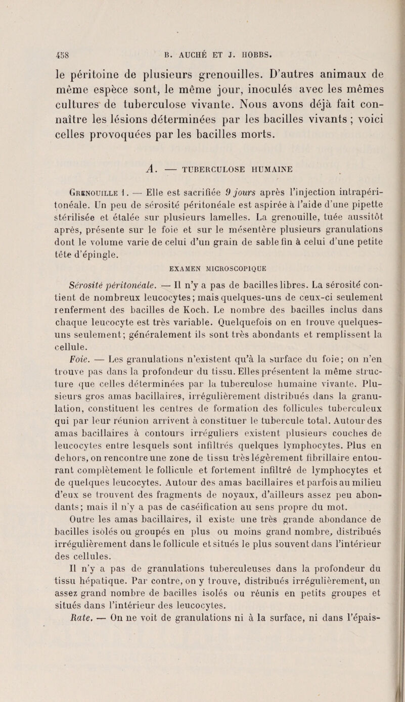le péritoine de plusieurs grenouilles. D’autres animaux de même espèce sont, le même jour, inoculés avec les mêmes cultures de tuberculose vivante. Nous avons déjà fait con¬ naître les lésions déterminées par les bacilles vivants ; voici celles provoquées par les bacilles morts. A. - TUBERCULOSE HUMAINE Grenouille 1. — Elle est sacrifiée 9 jours après l’injection intrapéri¬ tonéale. Un peu de sérosité péritonéale est aspirée à l’aide d’une pipette stérilisée et étalée sur plusieurs lamelles. La grenouille, tuée aussitôt après, présente sur le foie et sur le mésentère plusieurs granulations dont le volume varie de celui d’un grain de sable fin à celui d’une petite tête d’épingle. EXAMEN MICROSCOPIQUE Sérosité péritonéale. — Il n’y a pas de bacilles libres. La sérosité con¬ tient de nombreux leucocytes ; mais quelques-uns de ceux-ci seulement renferment des bacilles de Koch. Le nombre des bacilles inclus dans chaque leucocyte est très variable. Quelquefois on en trouve quelques- uns seulement; généralement ils sont très abondants et remplissent la cellule. Foie. — Les granulations n’existent qu’à la surface du foie ; on n’en trouve pas dans la profondeur du tissu. Elles présentent la même struc¬ ture que celles déterminées par la tuberculose humaine vivante. Plu¬ sieurs gros amas bacillaires, irrégulièrement distribués dans la granu¬ lation, constituent les centres de formation des follicules tuberculeux qui par leur réunion arrivent à constituer le tubercule total. Autour des amas bacillaires à contours irréguliers existent plusieurs couches de leucocytes entre lesquels sont infiltrés quelques lymphocytes. Plus en dehors, on rencontre une zone de tissu très légèrement fibrillaire entou¬ rant complètement le follicule et fortement infiltré de lymphocytes et de quelques leucocytes. Autour des amas bacillaires et parfois au milieu d’eux se trouvent des fragments de noyaux, d’ailleurs assez peu abon¬ dants; mais il n’y a pas de caséification au sens propre du mot. Outre les amas bacillaires, il existe une très grande abondance de bacilles isolés ou groupés en plus ou moins grand nombre, distribués irrégulièrement dans le follicule et situés le plus souvent dans l’intérieur des cellules. Il n’y a pas de granulations tuberculeuses dans la profondeur du tissu hépatique. Par contre, on y trouve, distribués irrégulièrement, un assez grand nombre de bacilles isolés ou réunis en petits groupes et situés dans l’intérieur des leucocytes. Rate. — On ne voit de granulations ni à la surface, ni dans l’épais- H